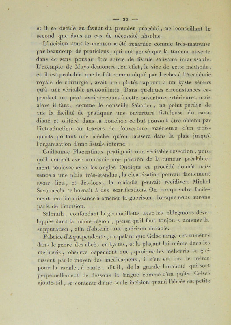 et il se décide en faveur du premier procédé , ne conseillant le second que dans un cas de nécessité absolue. L incision sous le menton a été regardée comme très-mauvaise par beaucoup de praticiens, qui ont pensé que la tumeur ouverte dans ce sens pouvait être suivie de fistule salivaire intarissable. L’exemple de Muys démontre , en effet, le vice de celte méthode, et il est probable que le fait communiqué par Leclas à l’Académie royale de chirurgie , avait bien plutôt rapport à un kyste séreux qu’à une véritable grenouillette. Dans quelques circonstances ce- pendant on peut avoir recours à cette ouverture extérieure ; mais alors il faut, comme le conseille Sabatier, ne point perdre de vue la facililé de pratiquer une ouverture fistuleuse du canal dilaté et oliléré dans la bouche ; ce but pouvant être obtenu par l’introduction au travers de l’ouverture extérieure d’un trois- quarts portant une mèche qu’on laissera dans la plaie jusqu’à 1 organisation d’une fistule interne. Guillaume Placentinus pratiquait une véritable résection , puis- qu’il coupait avec un rasoir une portion de la tumeur préalable- ment soulevée avec les ongles. Quoique ce procédé donnât nais- sance à une plaie très-étendue , la cicatrisation pouvait facilement avoir lieu, et dès-lors , la maladie pouvait récidiver. Michel Savouarola se bornait à des scarifications. On comprendra facde- ment leur impuissance à amener la guérison , lorsque nous aurons parlé de l’incision. Salmulh , confondant la grenouillette avec les phlegmons déve- loppés dans la même région , pense qu’il faut toujours amener la suppuration , afin d’obtenir une guérison durable. Fabrice d’Aquapendente , rappelant que Celse range ces tumeurs dans le genre des abcès en kystes, et la plaçant lui-même dans les melieeris , observe cependant que , quoique les meliceris se gué- rissent par le moyen des médicamens , il n’en est pas de même pour la ranule, à cause, dit-il, delà grande humidité qui sort perpétuellement de dessous la langue comme d un puits. Gel se » ajoute-t-il , se contente d’une seule incision quand l’abcès est petit;