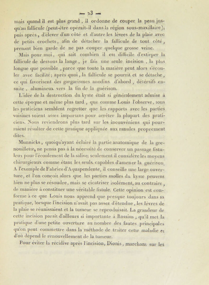 — us- inais quand il est plus grand , il ordonne de couper la peau jus- qu’au fallicule (peut-être opérait-il dans la région sous-maxillaire); puis après, d’élever d’un côté et d’autre les lèvres de la plaie avec de petits crochets, afin de détacher la fallicule de tout côté, prenant bien garde de ne pas couper quelque grosse veine. Mais pour moi, qui sait combien il est difficile d’extirper la fallicule de dessous la lange, je fais une seule incision , la plus longue que possible , parce que toute la matière peut alors s’écou- ler avec facilité; après quoi, la fallicule se pourrit et se détache, ce qui favorisent des gargarismes anodins d’abord , détersifs en- suite , alumineux vers la fin de la guérison. L’idée de la destruction du kyste était si généralement admise à cette époque et même plus tard , que comme Louis l’observe, tous les praticiens semblent regretter que les rapports avec les parties voisines soient assez imporians pour arrêter la plupart des prati- ciens. Nous reviendrons plus tard sur les inconvéniens qui pour- raient résulter de cette pratique appliquée aux ranidés proprement dites. Munnicks , quoiqu’ayant éclairé la partie anatomique de la gre- nouillette, ne pensa pas à la nécessité de conserver un passage listu- leux pour l’écoulement de la salive; seulement il considère les moyens chirurgicaux comme étant les seuls, capables d’amener la guérison A l’exemple de Fabrice d’Aquapendente, il conseille une large ouver- ture, et l’on conçoit alors que les parties molles du kyste peuvent bien ne plus se résoudre, mais se cicatriser isolément, au contraire , de manière à constituer une véritable fistule. Cette opinion est con- forme à ce que Louis nous apprend que presque toujours dans sa pratique, lorsque l’incision n’avait pas assez d’étendue, les lèvres de la plaie se réunissaient et la tumeur se reproduisait. La grandeur de cette incision paraît d’ailleurs si importante à Piossius , qu’il met la pratique d’une petite ouverture au nombre des fautes principales qu’on peut commettre dans la méthode de traiter cette maladie et d où dépend le renouvellement de la tumeur. Pour éviter la récidive après l’incision, Dionis, marchant sur les