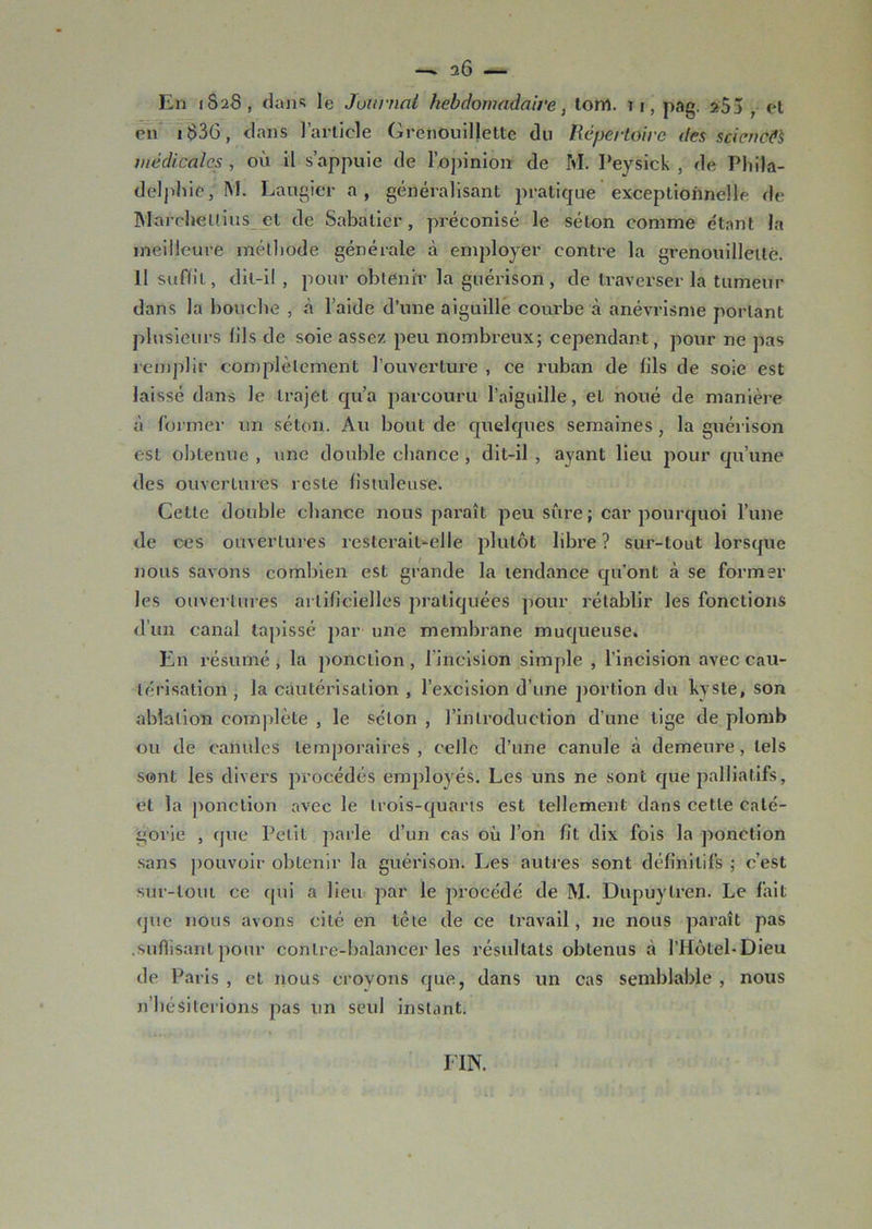 — 0.6 — En 1S2S, dans le Journal hebdomadaire, torrt. u, pag. 255 , et en 163G, dans l’article Grenouillette du Répertoire des sciences médicales , où il s’appuie de l’opinion de M. I’eysick , de Phila- delphie, M. Laugier a, généralisant pratique exceptionnelle de IVIarchettius et de Sabatier, préconisé le séton comme e'tant la meilleure méthode générale à employer contre la grenouillette. 11 suffit, dit-il , pour obtenir la guérison, de traverser la tumeur dans la bouche , à l’aide d’une aiguille courbe à anévrisme portant plusieurs fils de soie assez peu nombreux; cependant, pour ne pas remplir complètement l’ouverture , ce ruban de fils de soie est laissé dans le trajet qu’a parcouru l’aiguille, et noué de manière à former un séton. Au bout de quelques semaines, la guérison est obtenue , une double chance , dit-il , ayant lieu pour qu’une des ouvertures reste fistuleuse. Cette double chance nous paraît peu sûre ; car pourquoi l’une de ces ouvertures resterait-elle plutôt libre ? sur-tout lorsque nous savons combien est grande la tendance qu’ont à se former les ouvertures artificielles pratiquées pour rétablir les fonctions d’un canal tapissé par une membrane muqueuse. En résumé , la ponction , 1 incision simple , l’incision avec cau- térisation , la cautérisation , l’excision d’une portion du kyste, son ablation complète , le séton , l’introduction d’une lige de plomb ou de canules temporaires , celle d’une canule à demeure, tels sont les divers procédés employés. Les uns ne sont que palliatifs, et la ponction avec le trois-quarts est tellement dans cette caté- gorie , que Petit parle d’un cas où l’on fit dix fois la ponction sans pouvoir obtenir la guérison. Les autres sont définitifs ; c’est sur-tout ce qui a lieu par le procédé de M. Dupuylren. Le fait que nous avons cité en tête de ce travail, ne nous paraît pas .suffisant pour conlre-balancer les résultats obtenus à l’Hôtel-Dieu de Paris , et nous croyons que, dans un cas semblable , nous n’hésiterions pas un seul instant. FIN.