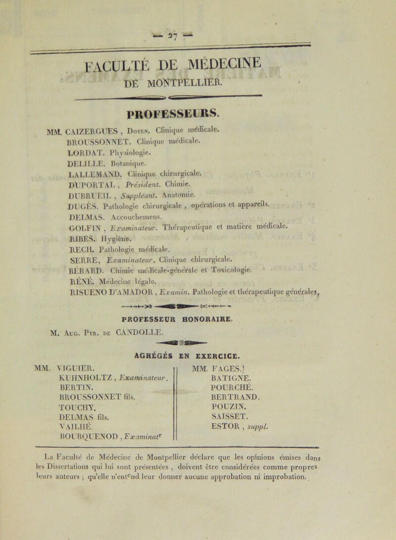 27 FACULTÉ DE MÉDECINE DE MONTPELLIER. r i — PROFESSEURS. MM. CAIZERGUES , Doyen. Clinique médicale. BROUSSONNET. Clinique médicale. LORDAT. Physiologie. DEL! LEE. Botanique. LALLEMAND. Clinique chirurgicale. DÉPORT AL , Président. Chimie. DUBRUEIL , Suppléant. Anatomie. DUGÈS. Pathologie chirurgicale , opérations et appareils. DELMAS. Accouchemens. GOLFIN , Examinateur. Thérapeutique et matière médicale. JUBES. Hygiène. RECII. Pathologie médicale. SERRE, Examinateur. Clinique chirurgicale. BÉRARD. Chimie méJicale-généralc et Toxicologie. RÉNÉ. Médecine légale. R1SUENO D’AMADOR , Examin. Pathologie et thérapeutique générales, PROFESSEUR HONORAIRE. M. Au g. Pvr. de CANDOLLE. AGRÉGÉS EN EXERCICE. MM. VIGUIER. KUIINHOLTZ, Examinateur. BERT1N. BROUSSONNET fils. TOUCHT. DELMAS fils. VAILHÉ. BOL RQUENOD , Examinai MM. F AGES.] BAT1GNE. POURCHÉ. BERTRAND. POUZIN. SAISSET. ESTOR , suppl. La Faculté de Médecine de Montpellier déclare que les opinions émises dans les Dissertations qui lui sont présentées , doivent être considérées comme propres leurs auteurs ; qu’elle n’entend leur donner aucune approbation ni improbation.