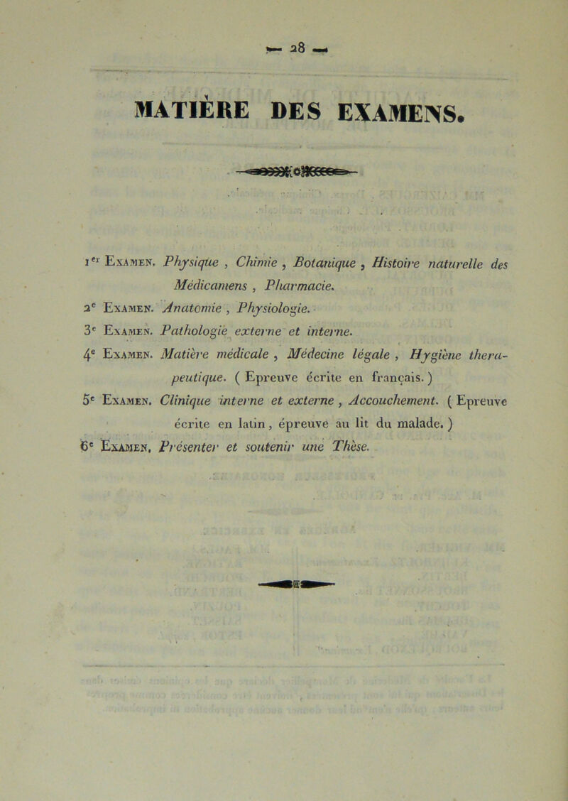 MATIÈRE DES EXAMENS. . r fl Wrm -i iei Examen. Physique , Chimie , Botanique , Histoire naturelle des Mèdicamens , Pharmacie. ae Examen. Anatomie , Physiologie. 3e Examen. Pathologie externe et interne. 4e Examen. Matière médicale , Médecine légale , Hygiène théra- peutique. ( Epreuve écrite en français. ) 5e Examen. Clinique interne et externe , Accouchement. ( Epreuve écrite en latin, épreuve au lit du malade. ) 6e Examen, Présenter et soutenir une Thèse.