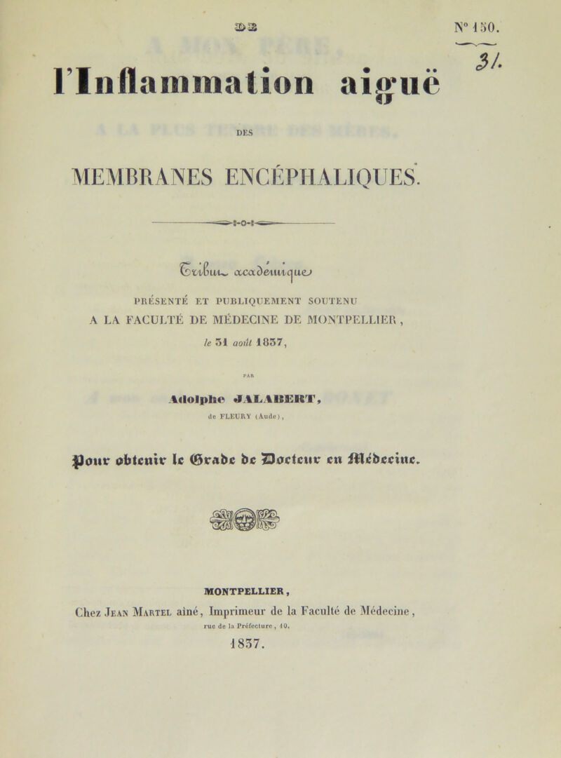 f l ISMoO. riiiAaniination aî^iië DES MEMBRANES ENCÉPHALIOUES. ^tv^u/u. coca^e/iiwc^uej PRESENTE î;T PUBLIQUEMENT SOUTENU A LA FACULTÉ DE MÉDECINE DE MONTPELLIER , le 51 aoiU 1057, Adoipbo «iai.auk:rt, de FLEURY (Aude), |)our obtenir le 0rabe be ^oeteiiv en illébeeine. MONTPELLIER, (]hez Jean AIartel aîné, Imprimeur de la Faculté de IMédecine, rue de la Préfcclurc , 40. 1857.