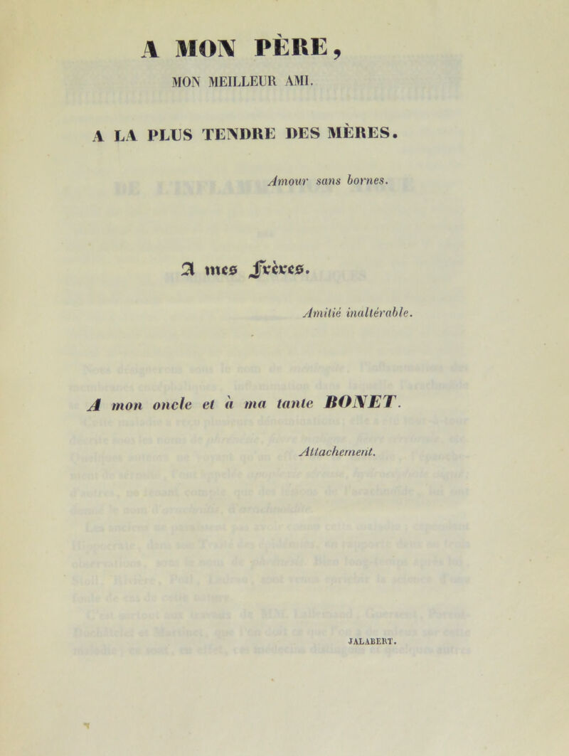 A MON PERE, MON MEILLEUR AMI. A LA PLUS TENDRE DES MÈRES. Amouv sans bornes. JVèvcs. yimilié inaltérable. A mon oncle et « ma tante BONET. yiUachernent. JALABEKT.