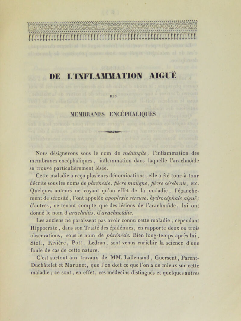DE L’IIVFIAMMATIOIV AIGUE DES MEMBRANES ENCÉPHALIQUES Nous désignerons sous le nom de méningite, l’inflammalion des membranes encéphaliques , inflammation dans laquelle l’arachnoïde se trouve particulièrement lésée. Cette maladie a reçu plusieurs dénominations; elle a été tour-à-tour décrite sous les noms dephrénésie, fièvre maligne, fièvre cérébrale, etc. Quelques auteurs ne voyant qu’un effet de la maladie , l’épanche- ment de sérosité , l’ont appelée apoplexie séreuse, hydrocéphale aiguë; d’autres, ne tenant compte que des lésions de l’arachnoïde, lui ont donné le nom à'arachnitis, à'arachnoïdile. Les anciens ne paraissent pas avoir connu cette maladie ; cependant Hippocrate , dans son Traité des épidémies, en rapporte deux ou trois observations, sous le nom de phrénésie. Bien long-temps après lui, Stoll, Rivière, Pott, Ledran, sont venus enrichir la science d’une foule de cas de cette nature. C’est surtout aux travaux de MM. Lallemand , Guersent, Parent- Duchâtelet et Martinet, que l’on doit ce que l’on a de mieux sur cette maladie ; ce sont, en effet, ces médecins distingués et quelques autres