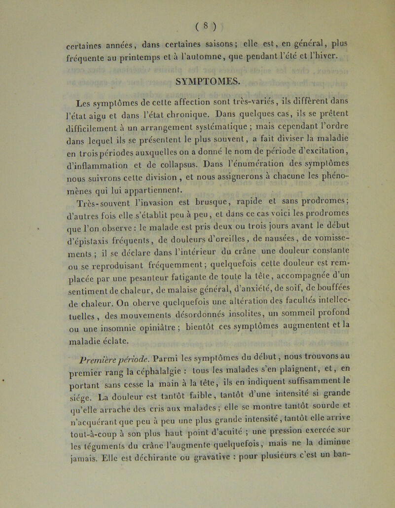 certaines années, dans certaines saisons; elle est, en général, plus fréquente au printemps et à l’automne, que pendant l’été et l’hiver. SYMPTOMES. Les symptômes de cette affection sont très-variés, ils diffèrent dans l’état aigu et dans l’état chronique. Dans quelques cas, ils se prêtent difficilement à un arrangement systématique ; mais cependant l’ordre dans lequel ils se présentent le plus souvent, a fait diviser la maladie en trois périodes auxquelles on a donné le nom de période d’excitation, d’inflammation et de collapsus. Dans l’énumération des symptômes nous suivrons celle division , et nous assignerons à chacune les phéno- mènes qui lui appartiennent. Très-souvent l’invasion est brusque, rapide et sans prodromes; d’autres fois elle s’établit peu à peu, et dans ce cas voici les prodromes que l’on observe : le malade est pris deux ou trois jours avant le début d’épistaxis fréquents, de douleurs d oreilles, de nausees, de vomisse- ments ; il se déclare dans l’intérieur du crâne une douleur constante ou se l’eproduisant fréquemment; quelquefois celte douleur est rem- placée par une pesanteur fatigante de toute la tête, accompagnée d’un sentiment de chaleur, de malaise général, d’anxiété, de soif, de bouffées de chaleur. On oberve quchjuefois une altération des facultés intellec- tuelles , des mouvements désordonnés insolites, un sommeil profond ou une insomnie opiniâtre ; bientôt ces symptômes augmentent et la maladie éclate. Première période. Parmi les symptômes du début, nous trouvons au premier rang la céphalalgie : tous les malades s’en plaignent, et, en portant sans cesse la main à la tête, ils en indiquent suffisamment le siège. La douleur est tantôt faible, tantôt d’une intensité si grande qu’elle arrache des cris aux malades; elle se montre tantôt sourde et n’acquérant que peu à peu une plus grande intensité , tantôt elle arrive toul-à-coup à son plus haut point d’acuité ; une pression exercée sur les téguments du crâne l’augmente quelquefois, mais ne la diminue Jamais. Elle est déchirante ou gravalive : pour plusieurs c est un ban-