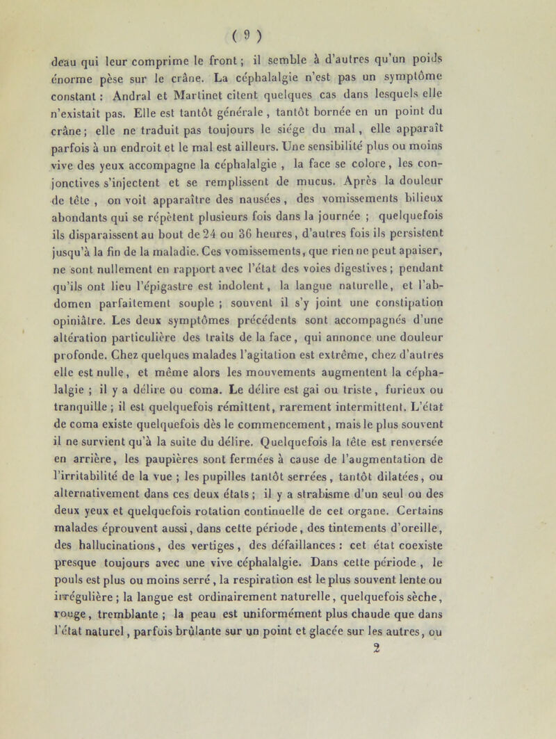 deau qui leur comprime le front ; il semble à d'autres qu Un poids énorme pèse sur le crâne. La céphalalgie n’est pas un symptôme constant : Andral et Martinet citent quelques cas dans lesquels elle n’existait pas. Elle est tantôt générale , tantôt bornée en un point du crâne ; elle ne traduit pas toujours le siège du mal, elle apparaît parfois à un endroit et le mal est ailleurs. Une sensibilité plus ou moins vive des yeux accompagne la céphalalgie , la face se colore, les con- jonctives s’injectent et se remplissent de mucus. Apres la douleur de tête , on voit apparaître des nausées, des vomissements bilieux abondants qui se répètent plusieurs fois dans la journée ; quelquefois ils disparaissent au bout de24 ou 36 heures, d’autres fois ils persistent jusqu’à la fin de la maladie. Ces vomissements, que rien ne peut apaiser, ne sont nullement en rapport avec l’état des voies digestives ; pendant qu’ils ont lieu l’épigastre est indolent, la langue naturelle, et l’ab- domen parfaitement souple ; souvent il s’y joint une constipation opiniâtre. Les deux symptômes précédents sont accompagnés d’une altération particulière des traits de la face, qui annonce une douleur profonde. Chez quelques malades l’agitation est extrême, chez d’autres elle est nulle, et même alors les mouvements augmentent la cépha- lalgie ; il y a délire ou coma. Le délire est gai ou triste, furieux ou tranquille ; il est quelquefois rémittent, rarement intermittent. L’état de coma existe quelquefois dès le commencement, mais le plus souvent il ne survient qu’à la suite du délire. Quelquefois la tête est renversée en arrière, les paupières sont fermées à cause de l’augmentation de l’irritabilité de la vue ; les pupilles tantôt serrées, tantôt dilatées, ou alternativement dans ces deux étals ; il y a strabisme d’un seul ou des deux yeux et quelquefois rotation continuelle de cet organe. Certains malades éprouvent aussi, dans cette période, des tintements d’oreille, des hallucinations, des vertiges, des défaillances : cet état coexiste presque toujours avec une vive céphalalgie. Dans cette période , le pouls est plus ou moins serré, la respiration est le plus souvent lente ou irrégulière; la langue est ordinairement naturelle, quelquefois sèche, rouge, tremblante ; la peau est uniformément plus chaude que dans l’état naturel, parfois brûlante sur un point et glacée sur les autres, ou 2