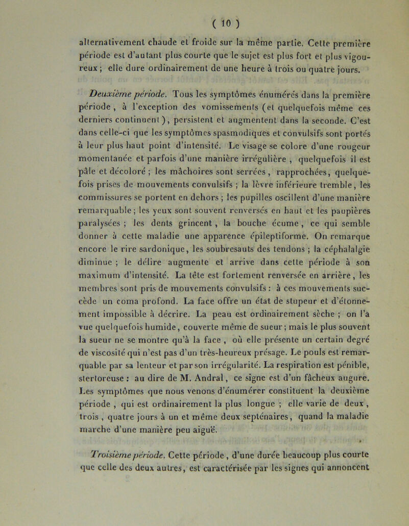 allernativemenl chaude et froide sur la même partie. Cette première période est d’autant plus courte que le sujet est plus fort et plus vigou- reux ; elle dure ordinairement de une heure à trois ou quatre jours. Deuxieme période. Tous les symptômes énumérés dans la première période, à l’exception des vomissements (et quelquefois même ces derniers continuent), persistent et augmentent dans la seconde. C’est dans celle-ci que les symptômes spasmodiques et convulsifs sont portés à leur plus haut point d’intensité. Le visage se colore d’une rougeur momentanée et parfois d’une manière irrégulière , quelquefois il est pâle et décoloré ; les mâchoires sont serrées , rapprochées, quelque- fois prises de mouvements convulsifs ; la lèvre inférieure tremble, les commissures se portent en dehors ; les pupilles oscillent d’une manière remarquable; les yeux sont souvent renversés en haut et les paupières paralysées ; les dents grincent, la bouche écume , ce qui semble donner à cette maladie une apparence épileptiforme. On remarque encore le rire sardonique, les soubresauts des tendons ; la céphalalgie diminue ; le délire augmente et arrive dans celte période à son maximum d’intensité. La tête est fortement renversée en arrière, les membres sont pris de mouvements convulsifs : à ces mouvements suc- cède un coma profond. La face offre un état de stupeur et d’étonne- ment impossible à décrire. La peau est ordinairement sèche ; on l’a vue quelquefois humide, couverte même de sueur ; mais le plus souvent la sueur ne se montre qu’à la face , où elle présente un certain degré de viscosité qui n’est pas d’un très-heureux présage. Le pouls est remar- quable par sa lenteur et par son irrégularité. La respiration est pénible, stertoreuse ; au dire de M. Andral, ce signe est d’un fâcheux augure. Les symptômes que nous venons d’énumérer constituent la deuxième période , qui est ordinairement la plus longue ; elle varie de deux, trois , quatre jours à un et même deux septénaires, quand la maladie marche d’une manière peu aiguë. Troisième période. Cette période , d’une durée beaucoup plus courte que celle des deux autres, est caractérisée par les signes qui annoncent