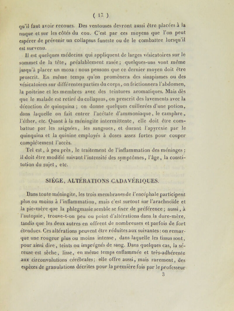 qu’il faut avoir recours. Des ventouses devront aussi être place'es à la nuque et sur les côtés du cou. C’est par ces moyens (jue l’on peut espérer de prévenir un collapsus funeste ou de le combattre lorsqu’il est survenu. 11 est quelques médecins qui appliquent de larges vésicatoires sur le sommet de la tète, préalablement rasée; quelques-uns vont même jusqu’à placer un moxa : nous pensons que ce dernier moyen doit être proscrit. En même temps qu’on promènera des sinapismes ou des vésicatoires sur différentes parties du corps, on frictionnera l’abdomen, la poitrine et les membres avec des teintures aromatiques. Mais dès que le malade est retiré du collapsus, on prescrit des lavements avec la décoction de quinquina ; on donne quelques cuillerées d’une potion, dans laquelle on fait entrer l’acétate d’ammoniaque, le camphre, l’éther, etc. Quanta la méningite intermittente, elle doit être com- battue par les saignées, les sangsues, et durant l’apyrexie par le quinquina et la quinine employés à doses assez fortes pour couper complètement l’accès. Tel est, à peu près , le traitement de l’inflammation des méninges ; il doit être modifié suivant l’intensité des symptômes, l’âge, la consti- tution du sujet, etc. SIÈGE, ALTÉRATIONS CADAVÉRIQUES. Dans toute méningite, les trois membranesde l’encéphale participent plus ou moins à l’inflammation, mais c’est surtout sur l’arachnoïde et la pie-rnère que la phlcgmasie semble se fixer de préférence ; aussi, à l’autopsie, trouve-t-on peu ou point d’altérations dans la dure-mère, tandis que les deux autres en offrent de nombreuses et parfois de fort étendues. Ces altérations peuvent être réduites aux suivantes : on remar- que une rougeur plus ou moins intense, dans laquelle les tissus sont, pour ainsi dire, teints ou imprégnés de sang. Dans quelques cas, la sé- reuse est sèche, lisse, en même temps enflammée et très-adhérente aux circonvolutions cérébrales; elle offre aussi, mais rarement, des espèces de granulations décrites pour la première fois par le professeur 3
