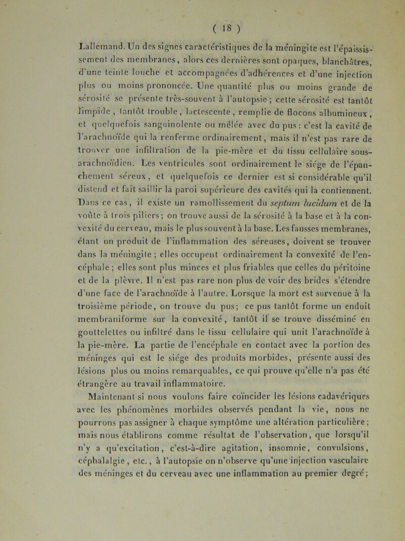 LalIcinanJ. Un des signes caractérisliques de la tne'ningile est l’epaissis- sement des membranes, alors ces dernières sont opatiucs, blanchâtres, d’une teinle louche et accompagnées d’adhérences et d’une injection plus ou moins prononcée. Une quantité plus ou moins grande de sérosité se présente très-souvent à l’autopsie; cette sérosité est tantôt limpide , tantôt trouble , lactescente , remplie de flocons albumineux , et quelquefois sanguinolente ou melée avec du pus: c’est la cavité de l’arachnoïde qui la renferme ordinairement, mais il n’est pas rare de troii\er une infiltration de la pie-mère et du tissu cellulaire sous- arachnoïdien, Les ventricules sont ordinairement le siège de l’épan- chement séreux, et <]uelquefois ce dernier est si considérable qu’il distejid et fait saillir la paroi supérieure des cavités qui la contiennent. Dans ce cas, il existe un ramollissement du septurn lucidum et de la voûte à trois piliers; on trouve aussi de la sérosité à la base et à la con- vexité du cerveau, mais le plus souvent à la base. Les fausses membranes, étant un produit de l’inflammation des séreuses, doivent se trouver dans la méningite ; elles occupent ordinairement la convexité de l’en- céphale ; elles sont plus minces et plus friables que celles du péritoine et de la plèvi e. Il n’est pas rare non plus de voir des brides s’étendre d’une face de l’arachnoïde à l’autre. Lorsque la mort est survenue à la troisième période, on trouve du pus; ce pus tantôt forme un enduit membraniforme sur la convexité, tantôt il se trouve disséminé en gouttelettes ou infiltré dans le tissu cellulaire qui unit l’arachnoïde à la pie-mère. La partie de l’encéphale en contact avec la portion des méninges qui est le siège des produits morbides, présente aussi des lésions plus ou moins remarquables, ce qui prouve qu’elle n’a pas été étrangère au travail inflammatoire. Maintenant si nous voulons faire coïncider les lésions cadavériques avec les phénomènes morbides observés pendant la vie, nous ne pourrons pas assigner à chaque symptôme une altération particulière; mais nous établirons comme résultat de l’observation, que lorsqu’il n’y a qu’excitation, c’est-à-dire agitation, insomnie, convulsions, céphalalgie , etc., à l’autopsie on n’observe qu’une injection vasculaire des méninges et du cerveau avec une inflammation au premier degré;