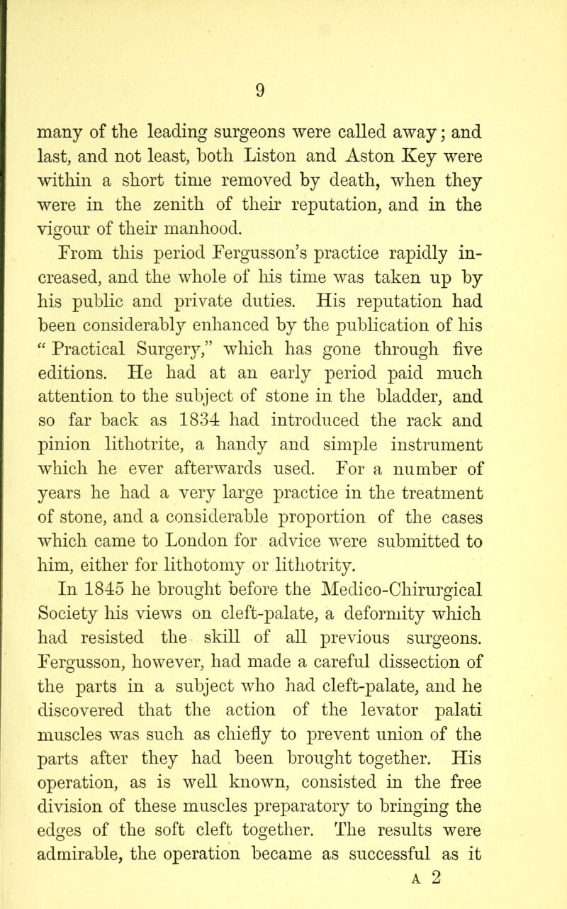 many of the leading surgeons were called away; and last, and not least, both Liston and Aston Key were within a short time removed by death, when they were in the zenith of their reputation, and in the vigour of their manhood. From this period Fergusson’s practice rapidly in- creased, and the whole of his time was taken up by his public and private duties. His reputation had been considerably enhanced by the publication of his Practical Surgery,” which has gone through five editions. He had at an early period paid much attention to the subject of stone in the bladder, and so far back as 1834 had introduced the rack and pinion lithotrite, a handy and simple instrument which he ever afterwards used. For a number of years he had a very large practice in the treatment of stone, and a considerable proportion of the cases which came to London for advice were submitted to him, either for lithotomy or lithotrity. In 1845 he brought before the Medico-Chirurgical Society his views on cleft-palate, a deformity which had resisted the skill of all previous surgeons. Fergusson, however, had made a careful dissection of the parts in a subject who had cleft-palate, and he discovered that the action of the levator palati muscles was such as chiefly to prevent union of the parts after they had been brought together. His operation, as is well known, consisted in the free division of these muscles preparatory to bringing the edges of the soft cleft together. The results were admirable, the operation became as successful as it A 2