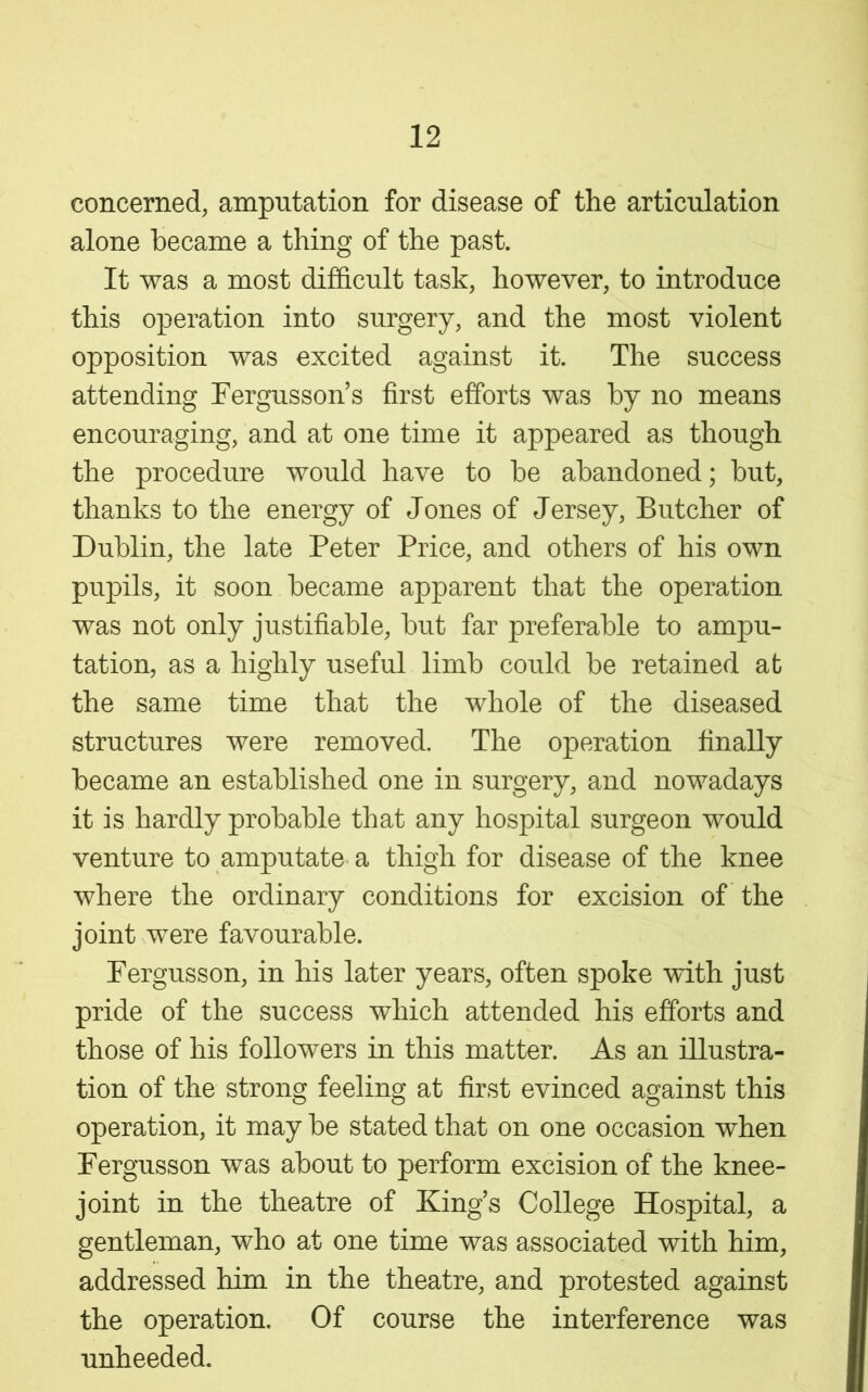 concerned, amputation for disease of the articulation alone became a thing of the past. It was a most difficult task, however, to introduce this operation into surgery, and the most violent opposition was excited against it. The success attending Fergusson’s first efforts was by no means encouraging, and at one time it appeared as though the procedure would have to be abandoned; but, thanks to the energy of Jones of Jersey, Butcher of Dublin, the late Peter Price, and others of his own pupils, it soon became apparent that the operation was not only justifiable, but far preferable to ampu- tation, as a highly useful limb could be retained at the same time that the whole of the diseased structures were removed. The operation finally became an established one in surgery, and nowadays it is hardly probable that any hospital surgeon would venture to amputate a thigh for disease of the knee where the ordinary conditions for excision of the joint were favourable. Pergusson, in his later years, often spoke with just pride of the success which attended his efforts and those of his followers in this matter. As an illustra- tion of the strong feeling at first evinced against this operation, it may be stated that on one occasion when Pergusson was about to perform excision of the knee- joint in the theatre of King’s College Hospital, a gentleman, who at one time was associated with him, addressed him in the theatre, and protested against the operation. Of course the interference was unheeded.