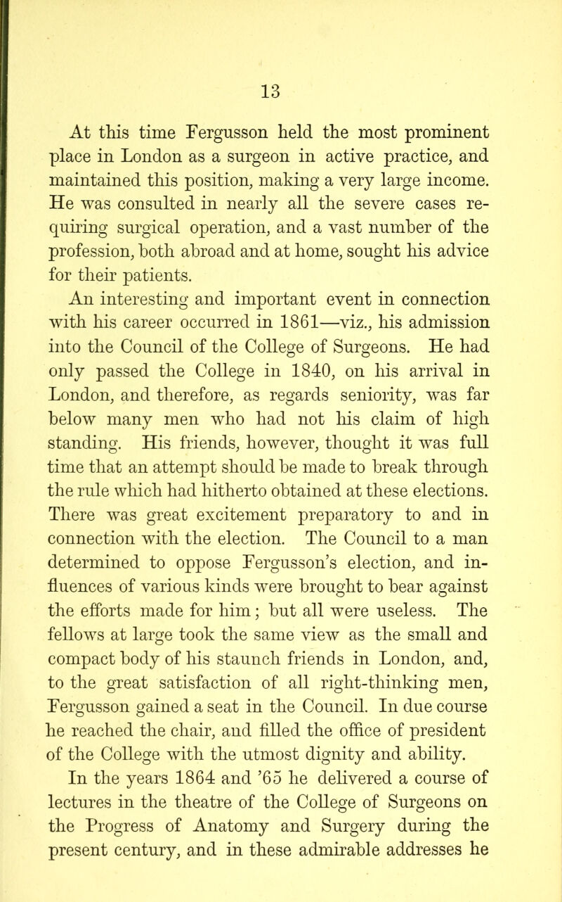 At this time Fergusson held the most prominent place in London as a surgeon in active practice, and maintained this position, making a very large income. He was consulted in nearly all the severe cases re- quiring surgical operation, and a vast number of the profession, both abroad and at home, sought his advice for their patients. An interesting and important event in connection with his career occurred in 1861—viz., his admission into the Council of the College of Surgeons. He had only passed the College in 1840, on his arrival in London, and therefore, as regards seniority, was far below many men who had not his claim of high standing. His friends, however, thought it was full time that an attempt should be made to break through the rule which had hitherto obtained at these elections. There was great excitement preparatory to and in connection with the election. The Council to a man determined to oppose Fergusson’s election, and in- fluences of various kinds were brought to bear against the efforts made for him; but all were useless. The fellows at large took the same view as the small and compact body of his staunch friends in London, and, to the great satisfaction of all right-thinking men, Fergusson gained a seat in the Council. In due course he reached the chair, and filled the oflice of president of the College with the utmost dignity and ability. In the years 1864 and ’65 he delivered a course of lectures in the theatre of the College of Surgeons on the Progress of Anatomy and Surgery during the present century, and in these admirable addresses he