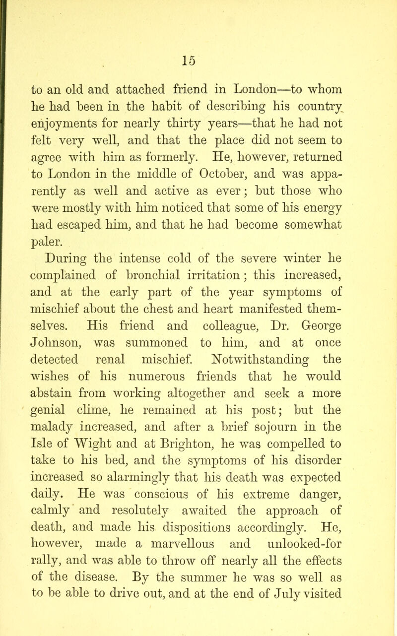 to an old and attached friend in London—to whom he had been in the habit of describing his country^ enjoyments for nearly thirty years—that he had not felt very well, and that the place did not seem to agree with him as formerly. He, however, returned to London in the middle of October, and was appa- rently as well and active as ever; but those who were mostly with him noticed that some of his energy had escaped him, and that he had become somewhat paler. During the intense cold of the severe winter he complained of bronchial irritation ; this increased, and at the early part of the year symptoms of mischief about the chest and heart manifested them- selves. His friend and colleague. Dr. George Johnson, was summoned to him, and at once detected renal mischief. Notwithstanding the wishes of his numerous friends that he would abstain from working altogether and seek a more genial clime, he remained at his post; but the malady increased, and after a brief sojourn in the Isle of Wight and at Brighton, he was compelled to take to his bed, and the symptoms of his disorder increased so alarmingly that his death was expected daily. He was conscious of his extreme danger, calmly’ and resolutely awaited the approach of death, and made his dispositions accordingly. He, however, made a marvellous and unlooked-for rally, and was able to throw off nearly all the effects of the disease. By the summer he was so well as to be able to drive out, and at the end of July visited