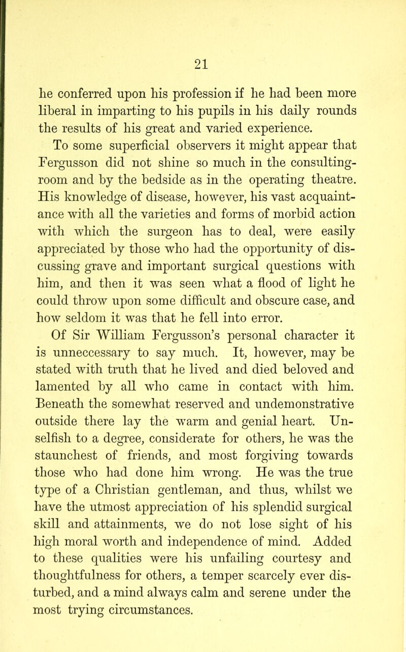 lie conferred upon his profession if he had been more liberal in imparting to his pupils in his daily rounds the results of his great and varied experience. To some superficial observers it might appear that Tergusson did not shine so much in the consulting- room and by the bedside as in the operating theatre. His knowledge of disease, however, his vast acquaint- ance with all the varieties and forms of morbid action with which the surgeon has to deal, were easily appreciated by those who had the opportunity of dis- cussing grave and important surgical questions with him, and then it was seen what a fiood of light he could throw upon some difficult and obscure case, and how seldom it was that he fell into error. Of Sir William Fergusson’s personal character it is unneccessary to say much. It, however, may be stated with truth that he lived and died beloved and lamented by all who came in contact with him. Beneath the somewhat reserved and undemonstrative outside there lay the warm and genial heart. Un- selfish to a degree, considerate for others, he was the staunchest of friends, and most forgiving towards those who had done him wrong. He was the true type of a Christian gentleman, and thus, whilst we have the utmost appreciation of his splendid surgical skill and attainments, we do not lose sight of his high moral worth and independence of mind. Added to these qualities were his unfailing courtesy and thoughtfulness for others, a temper scarcely ever dis- turbed, and a mind always calm and serene under the most trying circumstances.