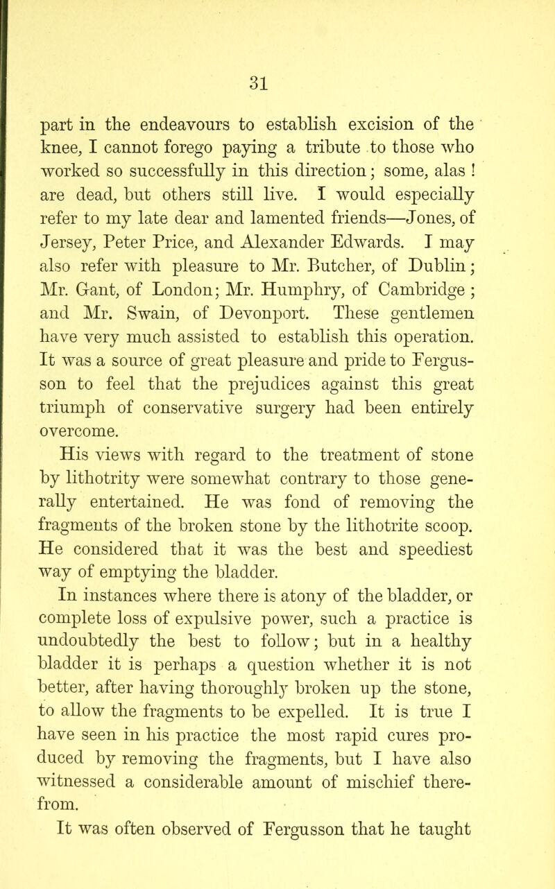 part in the endeavours to establish excision of the knee, I cannot forego paying a tribute to those who worked so successfully in this direction; some, alas ! are dead, but others still live. I would especially refer to my late dear and lamented friends—Jones, of Jersey, Peter Price, and Alexander Edwards. I may also refer with pleasure to Mr. Butcher, of Dublin; Mr. Gant, of London; Mr. Humphry, of Cambridge ; and Mr. Swain, of Devonport. These gentlemen have very much assisted to establish this operation. It was a source of great pleasure and pride to Fergus- son to feel that the prejudices against this great triumph of conservative surgery had been entirely overcome. His views with regard to the treatment of stone by lithotrity were somewhat contrary to those gene- rally entertained. He was fond of removing the fragments of the broken stone by the lithotrite scoop. He considered that it was the best and speediest way of emptying the bladder. In instances where there is atony of the bladder, or complete loss of expulsive power, such a practice is undoubtedly the best to follow; but in a healthy bladder it is perhaps a question whether it is not better, after having thoroughly broken up the stone, to allow the fragments to be expelled. It is true I have seen in his practice the most rapid cures pro- duced by removing the fragments, but I have also witnessed a considerable amount of mischief there- from. It was often observed of Eergusson that he taught