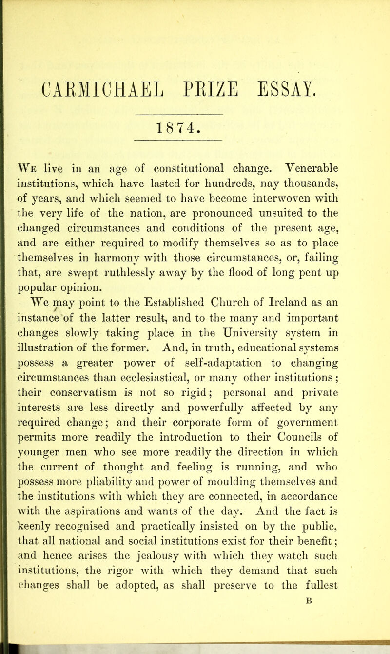 CARMICHAEL PRIZE ESSAY. 1874. We live in an age of constitutional change. Venerable institutions, which have lasted for hundreds, nay thousands, of years, and which seemed to have become interwoven with the very life of the nation, are pronounced unsuited to the changed circumstances and conditions of the present age, and are either required to modify themselves so as to place themselves in harmony with those circumstances, or, failing that, are swept ruthlessly away by the flood of long pent up popular opinion. We may point to the Established Church of Ireland as an instance of the latter result, and to the many and important changes slowly taking place in the University system in illustration of the former. And, in truth, educational systems possess a greater power of self-adaptation to changing circumstances than ecclesiastical, or many other institutions; their conservatism is not so rigid; personal and private interests are less directly and powerfully affected by any required change; and their corporate form of government permits more readily the introduction to their Councils of younger men who see more readily the direction in which the current of thought and feeling is running, and who possess more pliability and power of moulding themselves and the institutions with which they are connected, in accordance with the aspirations and wants of the day. And the fact is keenly recognised and practically insisted on by the public, that all national and social institutions exist for their benefit; and hence arises the jealousy with which they watch such institutions, the rigor with which they demand that such changes shall be adopted, as shall preserve to the fuUest B