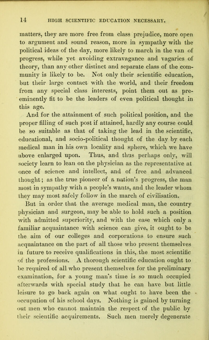 matters, they are more free from class prejudice, more open to argument and sound reason, more in sympathy with the political ideas of the day, more likely to march in the van of progress, while yet avoiding extravagance and vagaries of theory, than any other distinct and separate class of the com- munity is likely to be. Not only their scientific education, but their large contact with the world, and their freedom from any special class interests, point them out as pre- eminently fit to be the leaders of even political thought in this age. And for the attainment of such political position, and the proper filling of such post if attained, hardly any course could be so suitable as that of taking the lead in the scientific, educational, and socio-political thought of the day by each medical man in his own locality and sphere, which we have above enlarged upon. Thus, and thus perhaps only, will society learn to lean on the physician as the representative at once of science and intellect, and of free and advanced thought; as the true pioneer of a nation’s progress, the man most in sympathy with a people’s wants, and the leader whom they may most safely follow in the march of civilisation. But in order that the average medical man, the country physician and surgeon, may be able to hold such a position with admitted superiority, and with the ease which only a familiar acquaintance with science can give, it ought to be the aim of our colleges and corporations to ensure such acquaintance on the part of all those who present themselves in future to receive qualifications in this, the most scientific of the professions. A thorough scientific education ought to be required of all who present themselves for the preliminary examination, for a young man’s time is so much occupied afterwards with special study that he can have but little leisure to go back again on what ought to have been the occupation of his school days. Nothing is gained by turning out men who cannot maintain the respect of the public by their scientific acquirements. Such men merely degenerate