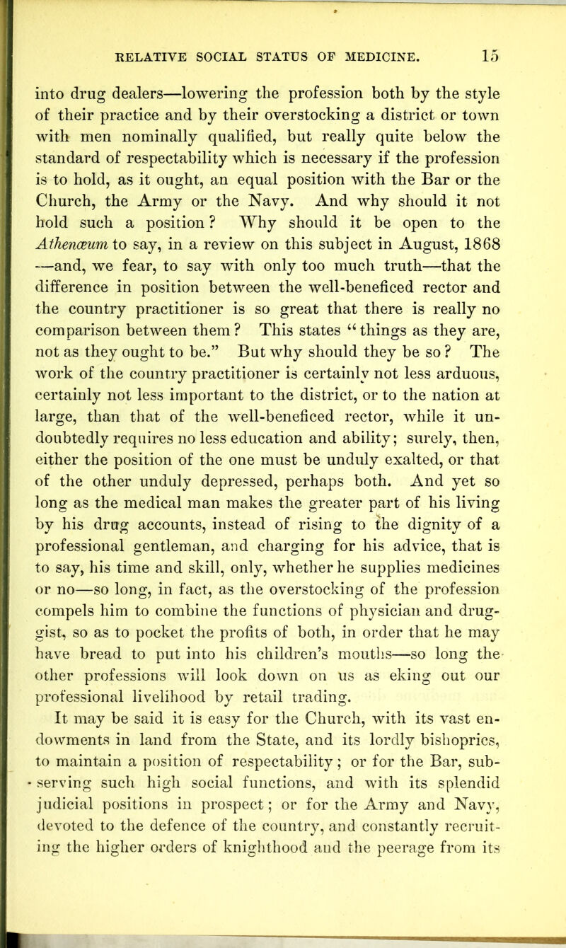 into drug dealers—lowering the profession both by the style of their practice and by their overstocking a district or town with men nominally qualified, but really quite below the standard of respectability which is necessary if the profession is to hold, as it ought, an equal position with the Bar or the Church, the Army or the Navy. And why should it not hold such a position ? Why should it be open to the Athenceum to say, in a review on this subject in August, 1868 -—and, we fear, to say with only too much truth—that the difference in position between the well-beneficed rector and the country practitioner is so great that there is really no comparison between them? This states “things as they are, not as they ought to be.” But why should they be so ? The work of the country practitioner is certainly not less arduous, certainly not less important to the district, or to the nation at large, than that of the well-beneficed rector, while it un- doubtedly requires no less education and ability; surely, then, either the position of the one must be unduly exalted, or that of the other unduly depressed, perhaps both. And yet so long as the medical man makes the greater part of his living by his drug accounts, instead of rising to the dignity of a professional gentleman, and charging for his advice, that is to say, his time and skill, only, whether he supplies medicines or no—so long, in fact, as the overstocking of the profession compels him to combine the functions of physician and drug- gist, so as to pocket the profits of both, in order that he may have bread to put into his children’s mouths—so long the other professions will look down on us as eking out our professional livelihood by retail trading. It may be said it is easy for the Church, with its vast en- dowments in land from the State, and its lordly bishoprics, to maintain a position of respectability; or for the Bar, sub- serving such high social functions, and with its splendid judicial positions in prospect; or for the Army and Navy, devoted to the defence of the country, and constantly recruit- ing the higher orders of knighthood and the peerage from its