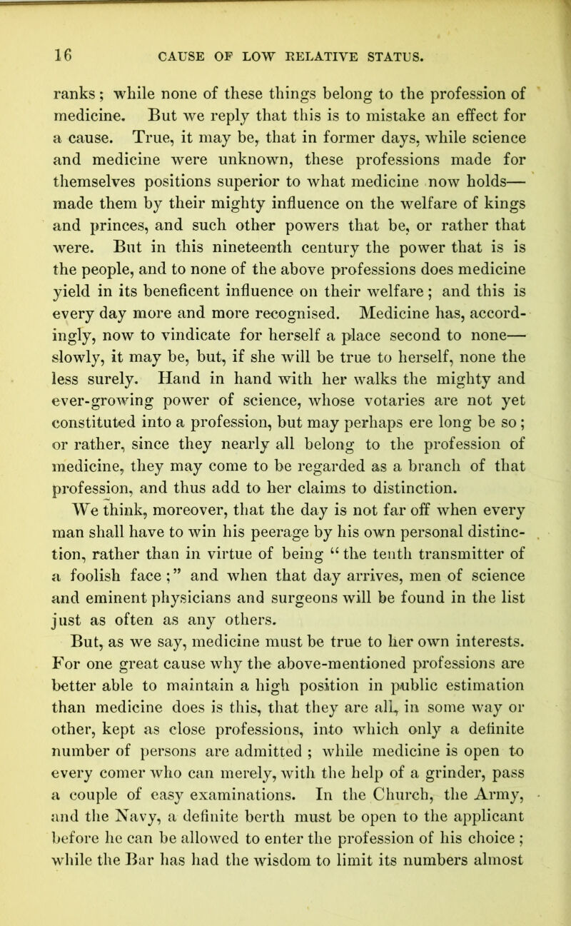 ranks; while none of these things belong to the profession of medicine. But we reply that this is to mistake an effect for a cause. True, it may be, that in former days, while science and medicine were unknown, these professions made for themselves positions superior to what medicine now holds— made them by their mighty influence on the welfare of kings and princes, and such other powers that be, or rather that were. But in this nineteenth century the power that is is the people, and to none of the above professions does medicine yield in its beneficent influence on their welfare; and this is every day more and more recognised. Medicine has, accord- ingly, now to vindicate for herself a place second to none— slowly, it may be, but, if she will be true to herself, none the less surely. Hand in hand with her walks the mighty and ever-growing power of science, whose votaries are not yet constituted into a profession, but may perhaps ere long be so ; or rather, since they nearly all belong to the profession of medicine, they may come to be regarded as a branch of that profession, and thus add to her claims to distinction. We think, moreover, that the day is not far off when every man shall have to win his peerage by his own personal distinc- tion, rather than in virtue of being u the tenth transmitter of a foolish face ; ” and when that day arrives, men of science and eminent physicians and surgeons will be found in the list just as often as any others. But, as we say, medicine must be true to her own interests. For one great cause why the above-mentioned professions are better able to maintain a high position in public estimation than medicine does is this, that they are all, in some way or other, kept as close professions, into which only a definite number of persons are admitted ; while medicine is open to every comer who can merely, with the help of a grinder, pass a couple of easy examinations. In the Church, the Army, and the Navy, a definite berth must be open to the applicant before he can be allowed to enter the profession of his choice ; while the Bar has had the wisdom to limit its numbers almost