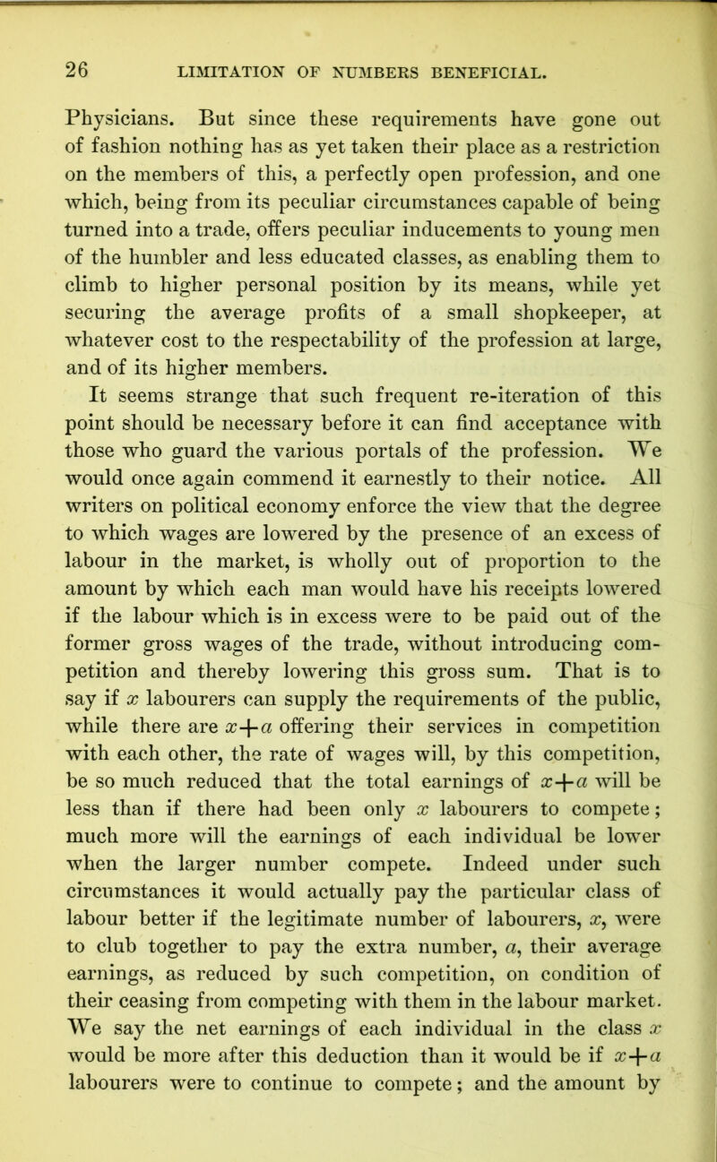 Physicians. But since these requirements have gone out of fashion nothing has as yet taken their place as a restriction on the members of this, a perfectly open profession, and one which, being from its peculiar circumstances capable of being turned into a trade, offers peculiar inducements to young men of the humbler and less educated classes, as enabling them to climb to higher personal position by its means, while yet securing the average profits of a small shopkeeper, at whatever cost to the respectability of the profession at large, and of its higher members. It seems strange that such frequent re-iteration of this point should be necessary before it can find acceptance with those who guard the various portals of the profession. We would once again commend it earnestly to their notice. All writers on political economy enforce the view that the degree to which wages are lowered by the presence of an excess of labour in the market, is wholly out of proportion to the amount by which each man would have his receipts lowered if the labour which is in excess were to be paid out of the former gross wages of the trade, without introducing com- petition and thereby lowering this gross sum. That is to say if x labourers can supply the requirements of the public, while there are x-\-a offering their services in competition with each other, the rate of wages will, by this competition, be so much reduced that the total earnings of x-\-ci will be less than if there had been only x labourers to compete; much more will the earnings of each individual be lower when the larger number compete. Indeed under such circumstances it would actually pay the particular class of labour better if the legitimate number of labourers, x, were to club together to pay the extra number, a, their average earnings, as reduced by such competition, on condition of their ceasing from competing with them in the labour market. We say the net earnings of each individual in the class x would be more after this deduction than it would be if x-\-a labourers were to continue to compete; and the amount by