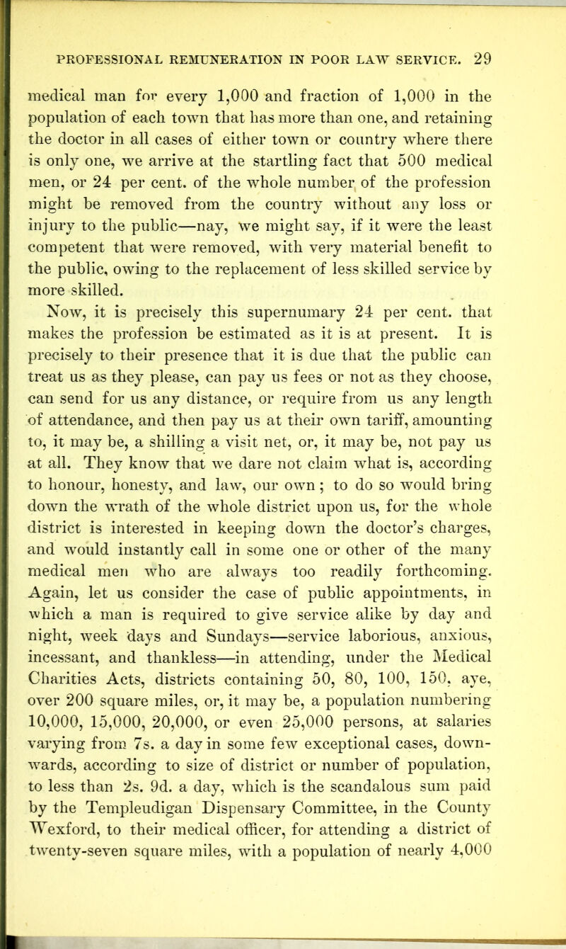 medical man for every 1,000 and fraction of 1,000 in the population of each town that has more than one, and retaining the doctor in all cases of either town or country where there is only one, we arrive at the startling fact that 500 medical men, or 24 per cent, of the whole number of the profession might be removed from the country without any loss or injury to the public—nay, we might say, if it were the least competent that were removed, with very material benefit to the public, owing to the replacement of less skilled service by more skilled. Now, it is precisely this supernumary 24 per cent, that makes the profession be estimated as it is at present. It is precisely to their presence that it is due that the public can treat us as they please, can pay us fees or not as they choose, can send for us any distance, or require from us any length of attendance, and then pay us at their own tariff, amounting to, it may be, a shilling a visit net, or, it may be, not pay us at all. They know that we dare not claim what is, according to honour, honesty, and law, our own; to do so would bring down the wrath of the whole district upon us, for the whole district is interested in keeping down the doctor’s charges, and would instantly call in some one or other of the many medical men who are always too readily forthcoming. Again, let us consider the case of public appointments, in which a man is required to give service alike by day and night, week days and Sundays—service laborious, anxious, incessant, and thankless—in attending, under the Medical Charities Acts, districts containing 50, 80, 100, 150, aye, over 200 square miles, or, it may be, a population numbering 10,000, 15,000, 20,000, or even 25,000 persons, at salaries varying from 7s. a day in some few exceptional cases, down- wards, according to size of district or number of population, to less than 2s. 9d. a day, which is the scandalous sum paid by the Templeudigan Dispensary Committee, in the County Wexford, to their medical officer, for attending a district of twenty-seven square miles, with a population of nearly 4,000