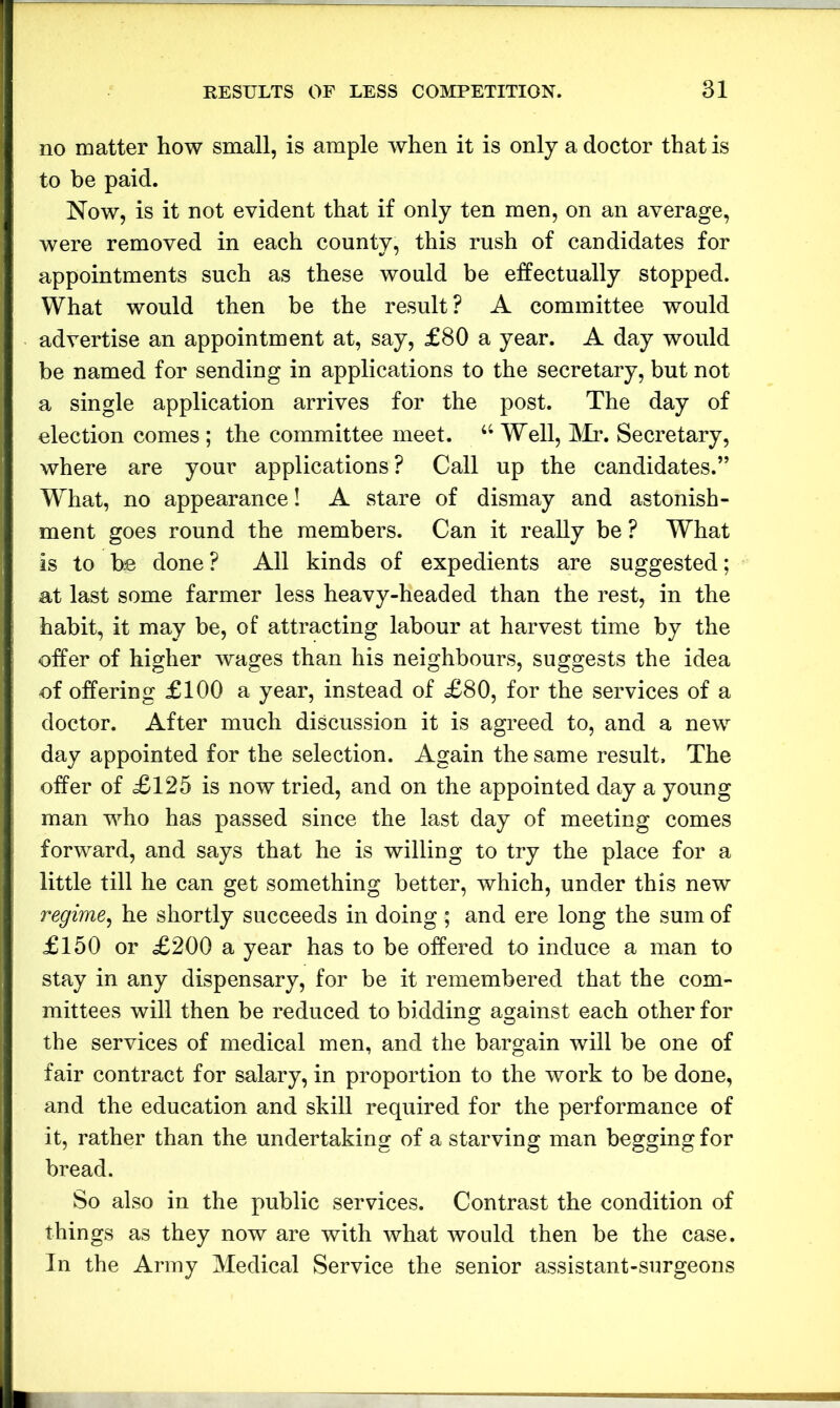 no matter how small, is ample when it is only a doctor that is to be paid. Now, is it not evident that if only ten men, on an average, were removed in each county, this rush of candidates for appointments such as these would be effectually stopped. What would then be the result ? A committee would advertise an appointment at, say, £80 a year. A day would be named for sending in applications to the secretary, but not a single application arrives for the post. The day of election comes ; the committee meet. a Well, Mr. Secretary, where are your applications? Call up the candidates.” What, no appearance! A stare of dismay and astonish- ment goes round the members. Can it really be ? What is to be done ? All kinds of expedients are suggested; at last some farmer less heavy-headed than the rest, in the habit, it may be, of attracting labour at harvest time by the offer of higher wages than his neighbours, suggests the idea of offering £100 a year, instead of £80, for the services of a doctor. After much discussion it is agreed to, and a new day appointed for the selection. Again the same result. The offer of £125 is now tried, and on the appointed day a young man who has passed since the last day of meeting comes forward, and says that he is willing to try the place for a little till he can get something better, which, under this new regime, he shortly succeeds in doing ; and ere long the sum of £150 or £200 a year has to be offered to induce a man to stay in any dispensary, for be it remembered that the com- mittees will then be reduced to bidding against each other for the services of medical men, and the bargain will be one of fair contract for salary, in proportion to the work to be done, and the education and skill required for the performance of it, rather than the undertaking of a starving man begging for bread. So also in the public services. Contrast the condition of things as they now are with what would then be the case. In the Army Medical Service the senior assistant-surgeons