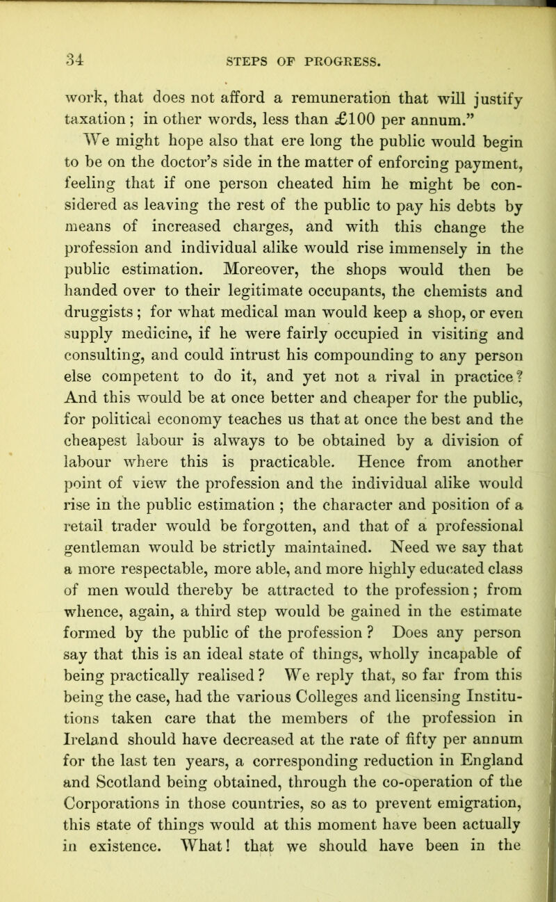 work, that does not afford a remuneration that will justify taxation; in other words, less than £100 per annum.” We might hope also that ere long the public would begin to be on the doctor’s side in the matter of enforcing payment, feeling that if one person cheated him he might be con- sidered as leaving the rest of the public to pay his debts by means of increased charges, and with this change the profession and individual alike would rise immensely in the public estimation. Moreover, the shops would then be handed over to their legitimate occupants, the chemists and druggists ; for wThat medical man would keep a shop, or even supply medicine, if he were fairly occupied in visiting and consulting, and could intrust his compounding to any person else competent to do it, and yet not a rival in practice? And this would be at once better and cheaper for the public, for political economy teaches us that at once the best and the cheapest labour is always to be obtained by a division of labour where this is practicable. Hence from another point of view the profession and the individual alike would rise in the public estimation ; the character and position of a retail trader would be forgotten, and that of a professional gentleman would be strictly maintained. Need we say that a more respectable, more able, and more highly educated class of men would thereby be attracted to the profession; from whence, again, a third step would be gained in the estimate formed by the public of the profession ? Does any person say that this is an ideal state of things, wholly incapable of being practically realised? We reply that, so far from this being the case, had the various Colleges and licensing Institu- tions taken care that the members of the profession in Ireland should have decreased at the rate of fifty per annum for the last ten years, a corresponding reduction in England and Scotland being obtained, through the co-operation of the Corporations in those countries, so as to prevent emigration, this state of things would at this moment have been actually in existence. What! that we should have been in the