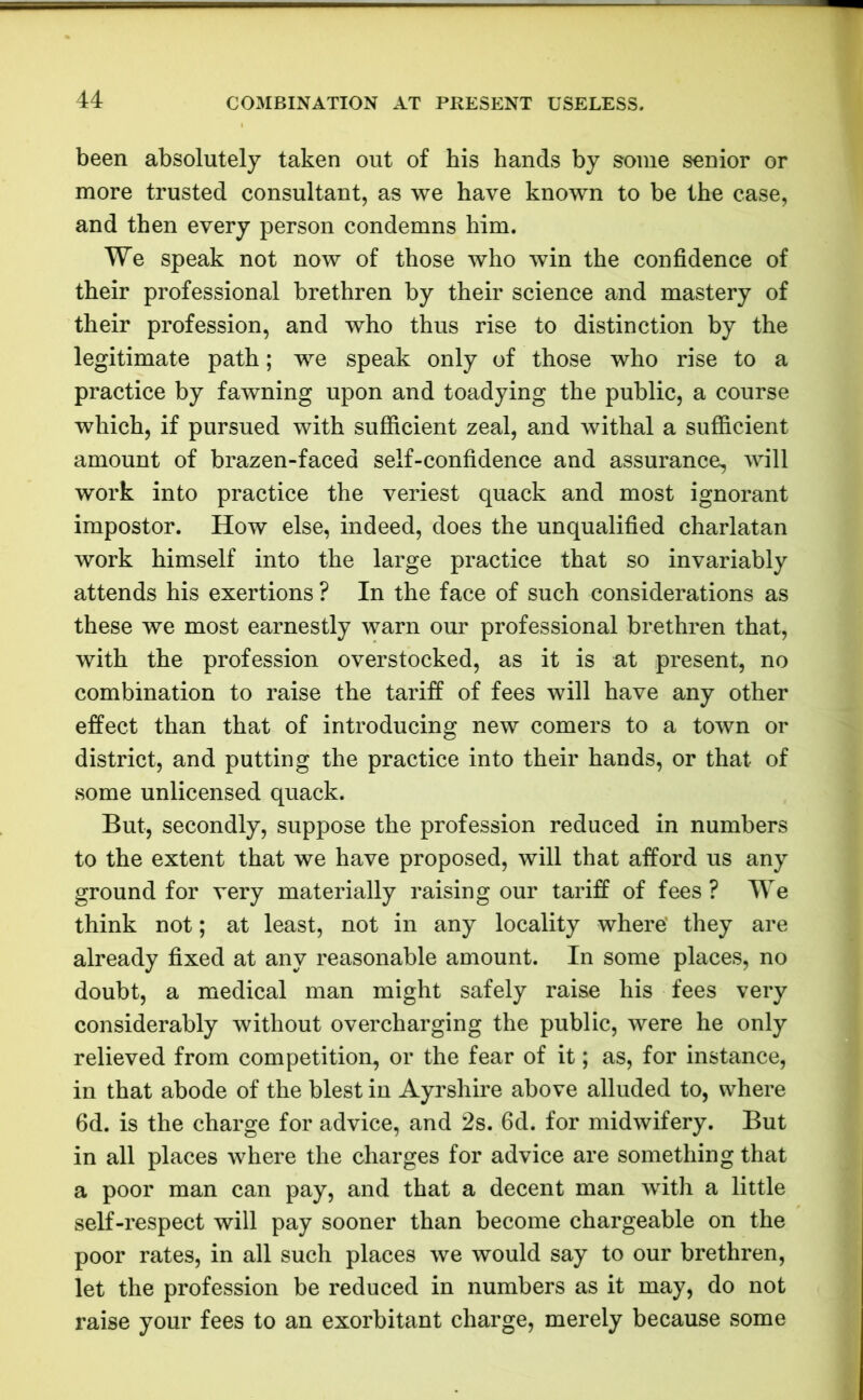 been absolutely taken out of his hands by some senior or more trusted consultant, as we have known to be the case, and then every person condemns him. We speak not now of those who win the confidence of their professional brethren by their science and mastery of their profession, and who thus rise to distinction by the legitimate path; we speak only of those who rise to a practice by fawning upon and toadying the public, a course which, if pursued with sufficient zeal, and withal a sufficient amount of brazen-faced self-confidence and assurance, will work into practice the veriest quack and most ignorant impostor. How else, indeed, does the unqualified charlatan work himself into the large practice that so invariably attends his exertions ? In the face of such considerations as these we most earnestly warn our professional brethren that, with the profession overstocked, as it is at present, no combination to raise the tariff of fees will have any other effect than that of introducing new comers to a town or district, and putting the practice into their hands, or that of some unlicensed quack. But, secondly, suppose the profession reduced in numbers to the extent that we have proposed, will that afford us any ground for very materially raising our tariff of fees? We think not; at least, not in any locality where’ they are already fixed at any reasonable amount. In some places, no doubt, a medical man might safely raise his fees very considerably without overcharging the public, were he only relieved from competition, or the fear of it; as, for instance, in that abode of the blest in Ayrshire above alluded to, where 6d. is the charge for advice, and 2s. 6d. for midwifery. But in all places where the charges for advice are something that a poor man can pay, and that a decent man with a little self-respect will pay sooner than become chargeable on the poor rates, in all such places we would say to our brethren, let the profession be reduced in numbers as it may, do not raise your fees to an exorbitant charge, merely because some