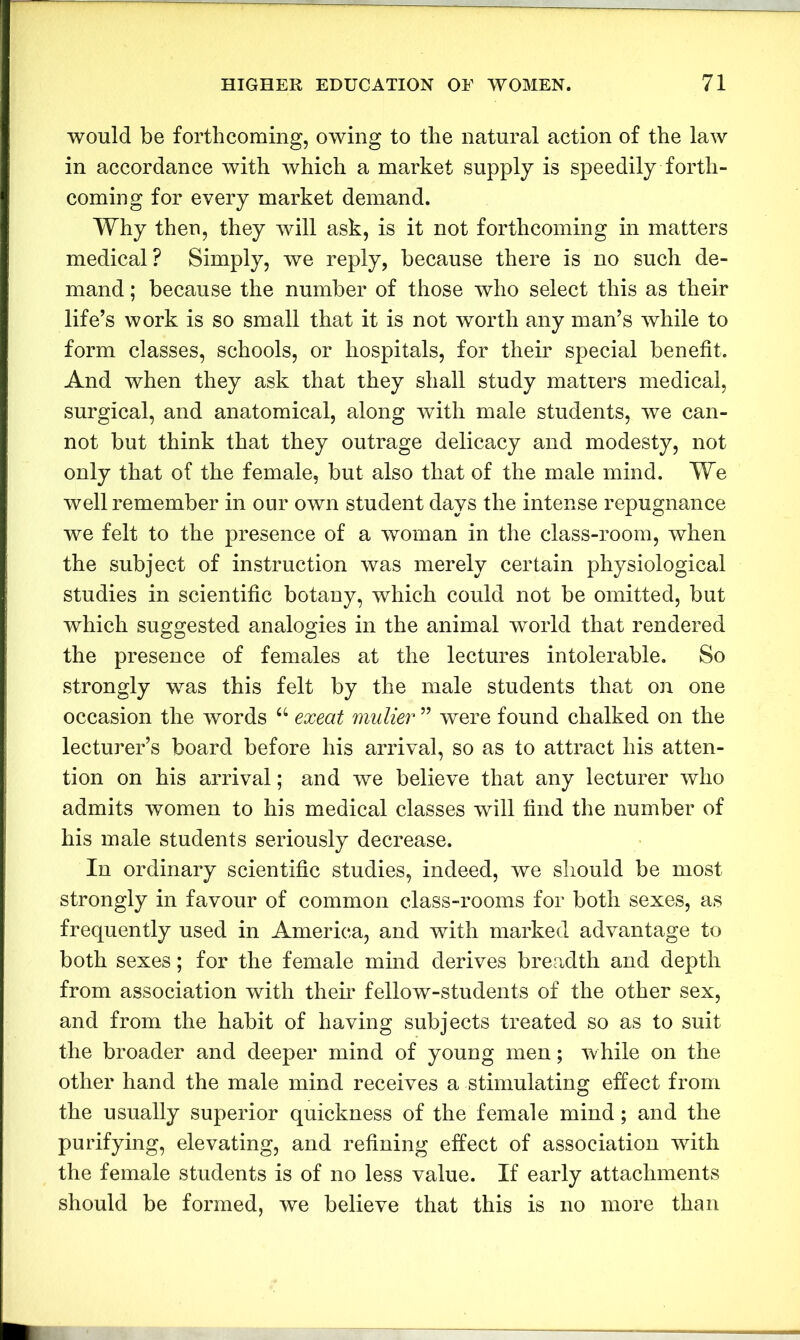 would be forthcoming, owing to the natural action of the law in accordance with which a market supply is speedily forth- coming for every market demand. Why then, they will ask, is it not forthcoming in matters medical? Simply, we reply, because there is no such de- mand ; because the number of those who select this as their life’s work is so small that it is not worth any man’s while to form classes, schools, or hospitals, for their special benefit. And when they ask that they shall study matters medical, surgical, and anatomical, along with male students, we can- not but think that they outrage delicacy and modesty, not only that of the female, but also that of the male mind. We well remember in our own student days the intense repugnance we felt to the presence of a woman in the class-room, when the subject of instruction was merely certain physiological studies in scientific botany, which could not be omitted, but which suggested analogies in the animal world that rendered the presence of females at the lectures intolerable. So strongly was this felt by the male students that on one occasion the words “ exeat mulier ” were found chalked on the lecturer’s board before his arrival, so as to attract his atten- tion on his arrival; and we believe that any lecturer who admits women to his medical classes will find the number of his male students seriously decrease. In ordinary scientific studies, indeed, we should be most strongly in favour of common class-rooms for both sexes, as frequently used in America, and with marked advantage to both sexes; for the female mind derives breadth and depth from association with their fellow-students of the other sex, and from the habit of having subjects treated so as to suit the broader and deeper mind of young men; while on the other hand the male mind receives a stimulating effect from the usually superior quickness of the female mind; and the purifying, elevating, and refining effect of association wdth the female students is of no less value. If early attachments should be formed, we believe that this is no more than