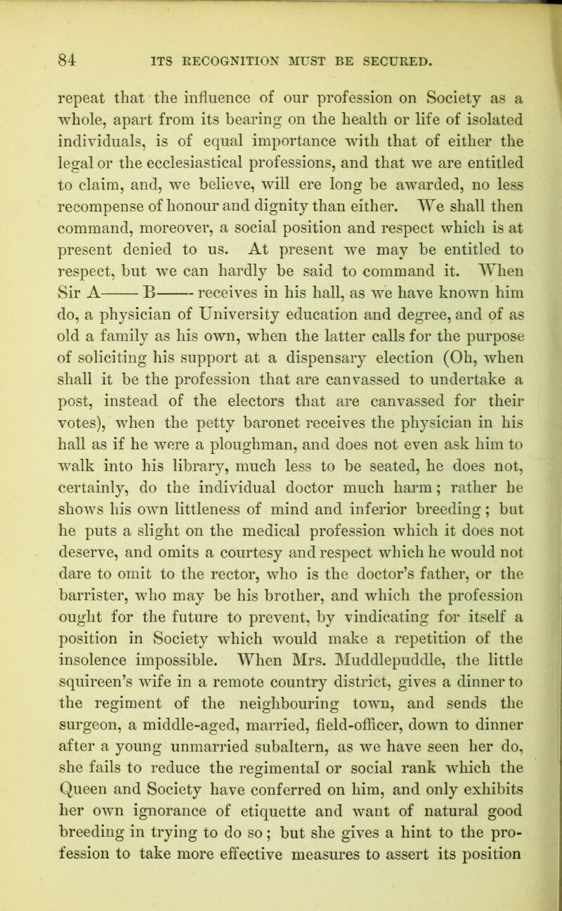 repeat that the influence of our profession on Society as a whole, apart from its bearing on the health or life of isolated individuals, is of equal importance with that of either the legal or the ecclesiastical professions, and that we are entitled to claim, and, we believe, will ere long be awarded, no less recompense of honour and dignity than either. We shall then command, moreover, a social position and respect which is at present denied to us. At present we may be entitled to respect, but we can hardly be said to command it. When Sir A B receives in his hall, as we have known him do, a physician of University education and degree, and of as old a family as his own, when the latter calls for the purpose of soliciting his support at a dispensary election (Oh, when shall it be the profession that are canvassed to undertake a post, instead of the electors that are canvassed for their votes), when the petty baronet receives the physician in his hall as if he were a ploughman, and does not even ask him to walk into his library, much less to be seated, he does not, certainly, do the individual doctor much harm; rather he shows his own littleness of mind and inferior breeding; but he puts a slight on the medical profession which it does not deserve, and omits a courtesy and respect which he would not dare to omit to the rector, who is the doctor’s father, or the barrister, who may be his brother, and which the profession ought for the future to prevent, by vindicating for itself a position in Society which would make a repetition of the insolence impossible. When Mrs. Muddlepuddle, the little squireen’s wife in a remote country district, gives a dinner to the regiment of the neighbouring town, and sends the surgeon, a middle-aged, married, field-officer, down to dinner after a young unmarried subaltern, as we have seen her do, she fails to reduce the regimental or social rank which the Queen and Society have conferred on him, and only exhibits her own ignorance of etiquette and want of natural good breeding in trying to do so; but she gives a hint to the pro- fession to take more effective measures to assert its position