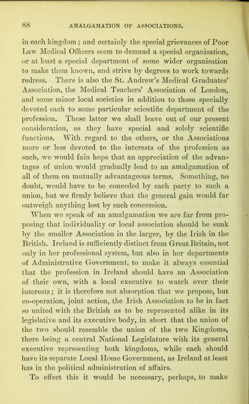 in each kingdom ; and certainly the special grievances of Poor Law Medical Officers seem to demand a special organisation, or at least a special department of some wider organisation to make them known, and strive by degrees to work towards redress. There is also the St. Andrew’s Medical Graduates’ Association, the Medical Teachers’ Association of London, and some minor local societies in addition to those specially devoted each to some particular scientific department of the profession. These latter we shall leave out of our present consideration, as they have special and solely scientific functions. With regard to the others, or the Associations more or less devoted to the interests of the profession as such, we would fain hope that an appreciation of the advan- tages of union would gradually lead to an amalgamation of all of them on mutually advantageous terms. Something, no doubt, would have to be conceded by each party to such a union, but we firmly believe that the general gain would far outweigh anything lost by such concession. When we speak of an amalgamation we are far from pro- posing that individuality or local association should be sunk by the smaller Association in the larger, by the Irish in the British. Ireland is sufficiently distinct from Great Britain, not only in her professional system, but also in her departments of Administrative Government, to make it always essential that the profession in Ireland should have an Association of their own, with a local executive to watch over their interests; it is therefore not absorption that we propose, but co-operation, joint action, the Irish Association to be in fact so united with the British as to be represented alike in its legislative and its executive body, in short that the union of the two should resemble the union of the two Kingdoms, there being a central National Legislature with its general executive representing both kingdoms, while each should have its separate Local Home Government, as Ireland at least has in the political administration of affairs. To effect this it would be necessary, perhaps, to make