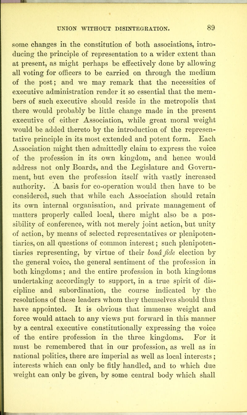 some changes in the constitution of both associations, intro- ducing the principle of representation to a wider extent than at present, as might perhaps be effectively done by allowing all voting for officers to be carried on through the medium of the post; and we may remark that the necessities of executive administration render it so essential that the mem- bers of such executive should reside in the metropolis that there would probably be little change made in the present executive of either Association, while great moral weight would be added thereto by the introduction of the represen- tative principle in its most extended and potent form. Each Association might then admittedly claim to express the voice of the profession in its own kingdom, and hence would address not only Boards, and the Legislature and Govern- ment, but even the profession itself with vastly increased authority. A basis for co-operation would then have to be considered, such that while each Association should retain its own internal organisation, and private management of matters properly called local, there might also be a pos- sibility of conference, with not merely joint action, but unity of action, by means of selected representatives or plenipoten- tiaries, on all questions of common interest; such plenipoten- tiaries representing, by virtue of their bond fide election by the general voice, the general sentiment of the profession in both kingdoms; and the entire profession in both kingdoms undertaking accordingly to support, in a true spirit of dis- cipline and subordination, the course indicated by the resolutions of these leaders whom they themselves should thus have appointed. It is obvious that immense weight and force would attach to any views put forward in this manner by a central executive constitutionally expressing the voice of the entire profession in the three kingdoms. For it must be remembered that in our profession, as well as in national politics, there are imperial as well as local interests; interests which can only be fitly handled, and to which due weight can only be given, by some central body which shall