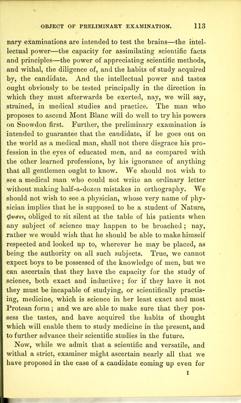 nary examinations are intended to test the brains—the intel- lectual power—the capacity for assimilating scientific facts and principles—the power of appreciating scientific methods, and withal, the diligence of, and the habits of study acquired by, the candidate. And the intellectual power and tastes ought obviously to be tested principally in the direction in which they must afterwards be exerted, nay, we will say, strained, in medical studies and practice. The man who proposes to ascend Mont Blanc will do w'ell to try his powers on Snowdon first. Further, the preliminary examination is intended to guarantee that the candidate, if he goes out on the world as a medical man, shall not there disgrace his pro- fession in the eyes of educated men, and as compared with the other learned professions, by his ignorance of anything that all gentlemen ought to know. We should not wish to see a medical man who could not write an ordinary letter without making half-a-dozen mistakes in orthography. We should not wish to see a physician, whose very name of phy- sician implies that he is supposed to be a student of Nature, (fivct?, obliged to sit silent at the table of his patients when any subject of science may happen to be broached ; nay, rather we would wish that he should be able to make himself respected and looked up to, wherever he may be placed, as being the authority on all such subjects. True, we cannot expect boys to be possessed of the knowledge of men, but we can ascertain that they have the capacity for the study of science, both exact and inductive; for if they have it not they must be incapable of studying, or scientifically practis- ing, medicine, which is science in her least exact and most Protean form; and w'e are able to make sure that they pos- sess the tastes, and have acquired the habits of thought which will enable them to study medicine in the present, and to further advance their scientific studies in the future. Now, while we admit that a scientific and versatile, and withal a strict, examiner might ascertain nearly all that we have proposed in the case of a candidate coming up even for I