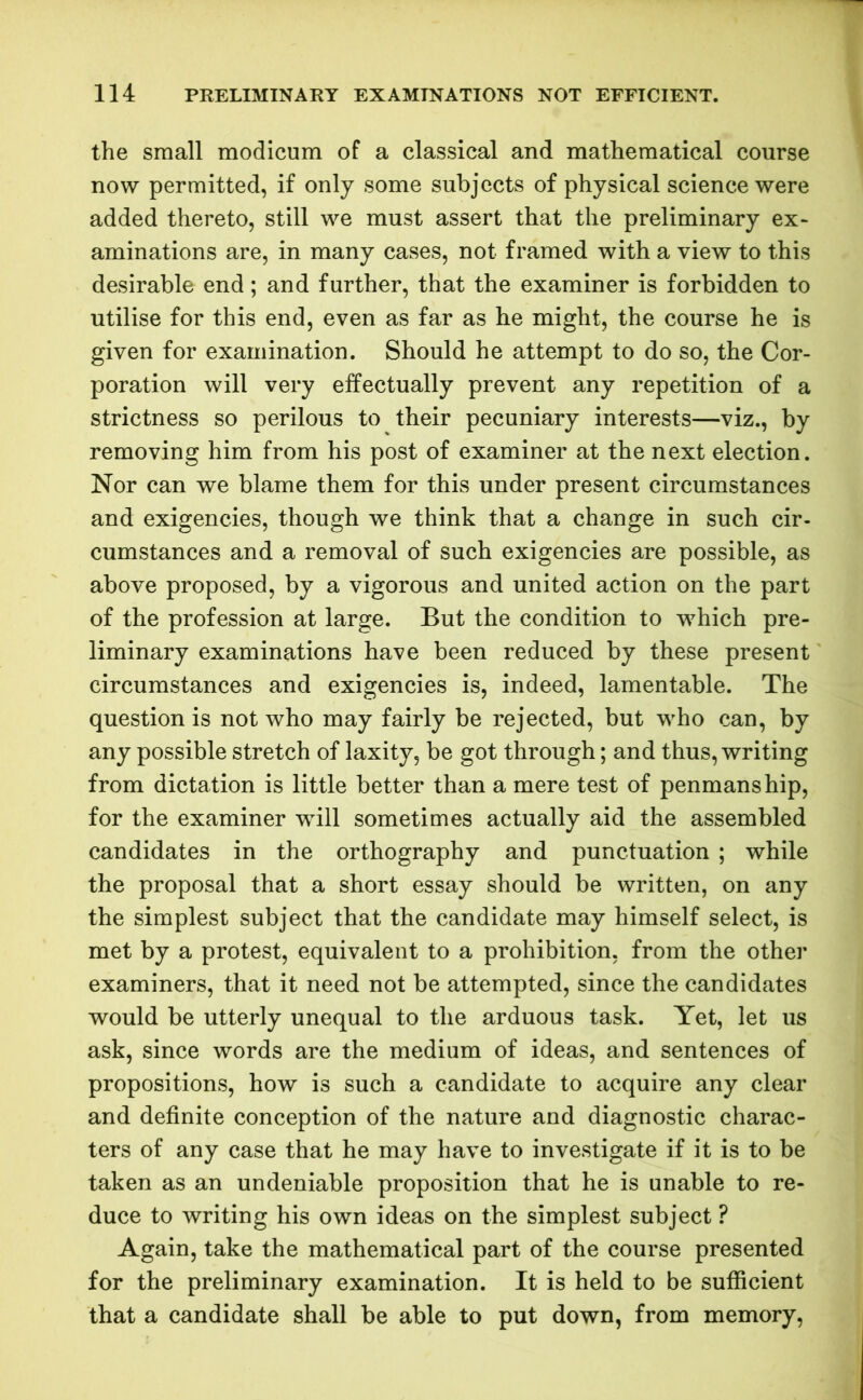 the small modicum of a classical and mathematical course now permitted, if only some subjects of physical science were added thereto, still we must assert that the preliminary ex- aminations are, in many cases, not framed with a view to this desirable end; and further, that the examiner is forbidden to utilise for this end, even as far as he might, the course he is given for examination. Should he attempt to do so, the Cor- poration will very effectually prevent any repetition of a strictness so perilous to their pecuniary interests—viz., by removing him from his post of examiner at the next election. Nor can we blame them for this under present circumstances and exigencies, though we think that a change in such cir- cumstances and a removal of such exigencies are possible, as above proposed, by a vigorous and united action on the part of the profession at large. But the condition to which pre- liminary examinations have been reduced by these present circumstances and exigencies is, indeed, lamentable. The question is not who may fairly be rejected, but who can, by any possible stretch of laxity, be got through; and thus, writing from dictation is little better than a mere test of penmanship, for the examiner will sometimes actually aid the assembled candidates in the orthography and punctuation ; while the proposal that a short essay should be written, on any the simplest subject that the candidate may himself select, is met by a protest, equivalent to a prohibition, from the other examiners, that it need not be attempted, since the candidates would be utterly unequal to the arduous task. Yet, let us ask, since words are the medium of ideas, and sentences of propositions, how is such a candidate to acquire any clear and definite conception of the nature and diagnostic charac- ters of any case that he may have to investigate if it is to be taken as an undeniable proposition that he is unable to re- duce to writing his own ideas on the simplest subject ? Again, take the mathematical part of the course presented for the preliminary examination. It is held to be sufficient that a candidate shall be able to put down, from memory,