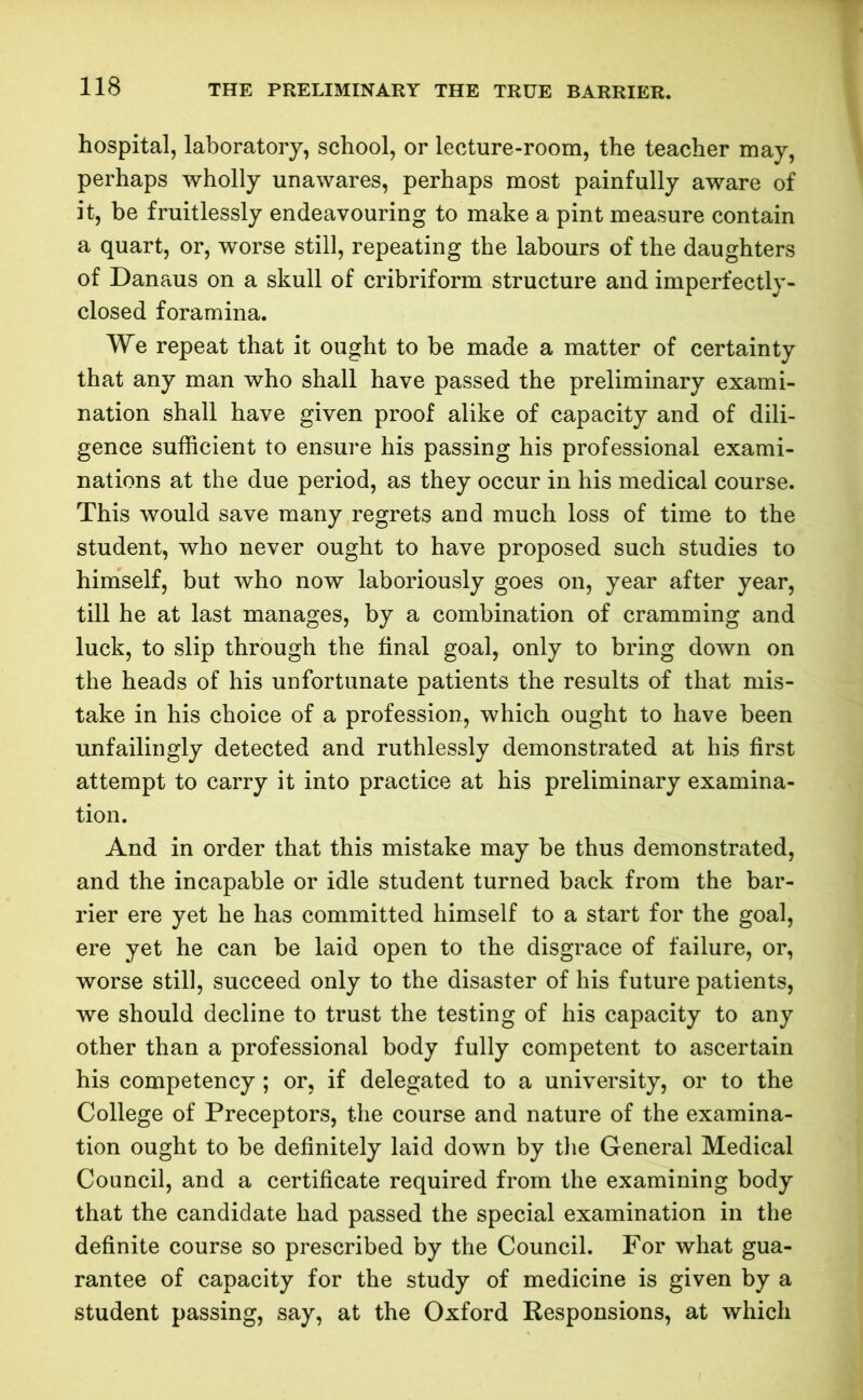 THE PRELIMINARY THE TRUE BARRIER. hospital, laboratory, school, or lecture-room, the teacher may, perhaps wholly unawares, perhaps most painfully aware of it, be fruitlessly endeavouring to make a pint measure contain a quart, or, worse still, repeating the labours of the daughters of Danaus on a skull of cribriform structure and imperfectly- closed foramina. We repeat that it ought to be made a matter of certainty that any man who shall have passed the preliminary exami- nation shall have given proof alike of capacity and of dili- gence sufficient to ensure his passing his professional exami- nations at the due period, as they occur in his medical course. This would save many regrets and much loss of time to the student, who never ought to have proposed such studies to himself, but who now laboriously goes on, year after year, till he at last manages, by a combination of cramming and luck, to slip through the final goal, only to bring down on the heads of his unfortunate patients the results of that mis- take in his choice of a profession, which ought to have been unfailingly detected and ruthlessly demonstrated at his first attempt to carry it into practice at his preliminary examina- tion. And in order that this mistake may be thus demonstrated, and the incapable or idle student turned back from the bar- rier ere yet he has committed himself to a start for the goal, ere yet he can be laid open to the disgrace of failure, or, worse still, succeed only to the disaster of his future patients, we should decline to trust the testing of his capacity to any other than a professional body fully competent to ascertain his competency ; or, if delegated to a university, or to the College of Preceptors, the course and nature of the examina- tion ought to be definitely laid down by the General Medical Council, and a certificate required from the examining body that the candidate had passed the special examination in the definite course so prescribed by the Council. For what gua- rantee of capacity for the study of medicine is given by a student passing, say, at the Oxford Responsions, at which