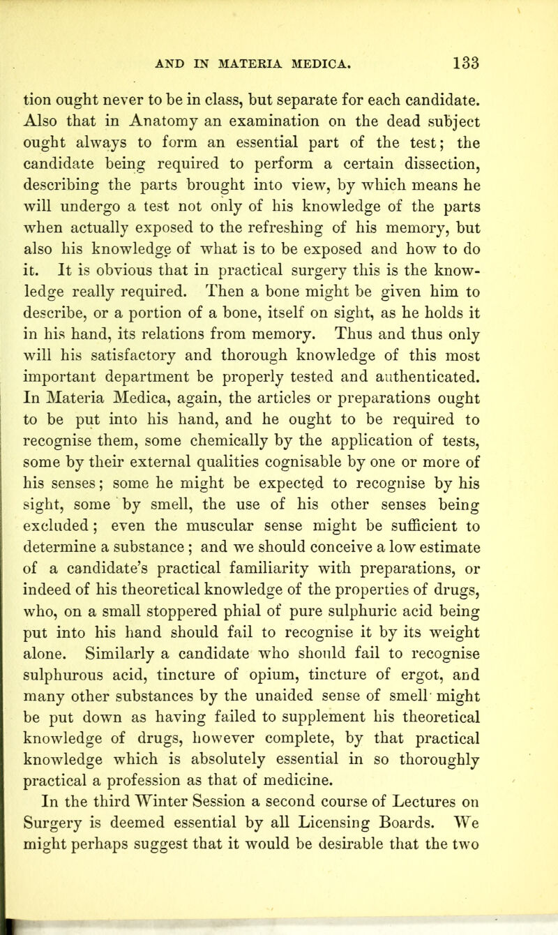 tion ought never to be in class, but separate for each candidate. Also that in Anatomy an examination on the dead subject ought always to form an essential part of the test; the candidate being required to perform a certain dissection, describing the parts brought into view, by which means he will undergo a test not only of his knowledge of the parts when actually exposed to the refreshing of his memory, but also his knowledge of what is to be exposed and how to do it. It is obvious that in practical surgery this is the know- ledge really required. Then a bone might be given him to describe, or a portion of a bone, itself on sight, as he holds it in his hand, its relations from memory. Thus and thus only will his satisfactory and thorough knowledge of this most important department be properly tested and authenticated. In Materia Medica, again, the articles or preparations ought to be put into his hand, and he ought to be required to recognise them, some chemically by the application of tests, some by their external qualities cognisable by one or more of his senses; some he might be expected to recognise by his sight, some by smell, the use of his other senses being excluded; even the muscular sense might be sufficient to determine a substance ; and we should conceive a low estimate of a candidate’s practical familiarity with preparations, or indeed of his theoretical knowledge of the properties of drugs, who, on a small stoppered phial of pure sulphuric acid being put into his hand should fail to recognise it by its weight alone. Similarly a candidate who should fail to recognise sulphurous acid, tincture of opium, tincture of ergot, and many other substances by the unaided sense of smell might be put down as having failed to supplement his theoretical knowledge of drugs, however complete, by that practical knowledge which is absolutely essential in so thoroughly practical a profession as that of medicine. In the third Winter Session a second course of Lectures on Surgery is deemed essential by all Licensing Boards. We might perhaps suggest that it would be desirable that the two