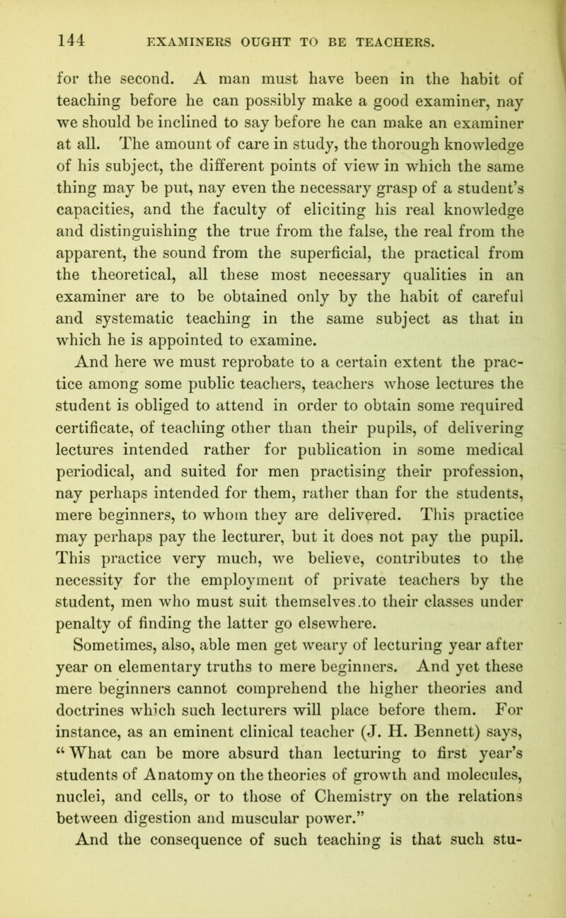 for the second. A man must have been in the habit of teaching before he can possibly make a good examiner, nay we should be inclined to say before he can make an examiner at all. The amount of care in study, the thorough knowledge of his subject, the different points of view in which the same thing may be put, nay even the necessary grasp of a student’s capacities, and the faculty of eliciting his real knowledge and distinguishing the true from the false, the real from the apparent, the sound from the superficial, the practical from the theoretical, all these most necessary qualities in an examiner are to be obtained only by the habit of careful and systematic teaching in the same subject as that in which he is appointed to examine. And here we must reprobate to a certain extent the prac- tice among some public teachers, teachers whose lectures the student is obliged to attend in order to obtain some required certificate, of teaching other than their pupils, of delivering lectures intended rather for publication in some medical periodical, and suited for men practising their profession, nay perhaps intended for them, rather than for the students, mere beginners, to whom they are delivered. This practice may perhaps pay the lecturer, but it does not pay the pupil. This practice very much, we believe, contributes to the necessity for the employment of private teachers by the student, men who must suit themselves .to their classes under penalty of finding the latter go elsewhere. Sometimes, also, able men get weary of lecturing year after year on elementary truths to mere beginners. And yet these mere beginners cannot comprehend the higher theories and doctrines which such lecturers will place before them. For instance, as an eminent clinical teacher (J. H. Bennett) says, “ What can be more absurd than lecturing to first year’s students of Anatomy on the theories of growth and molecules, nuclei, and cells, or to those of Chemistry on the relations between digestion and muscular power.” And the consequence of such teaching is that such stu-