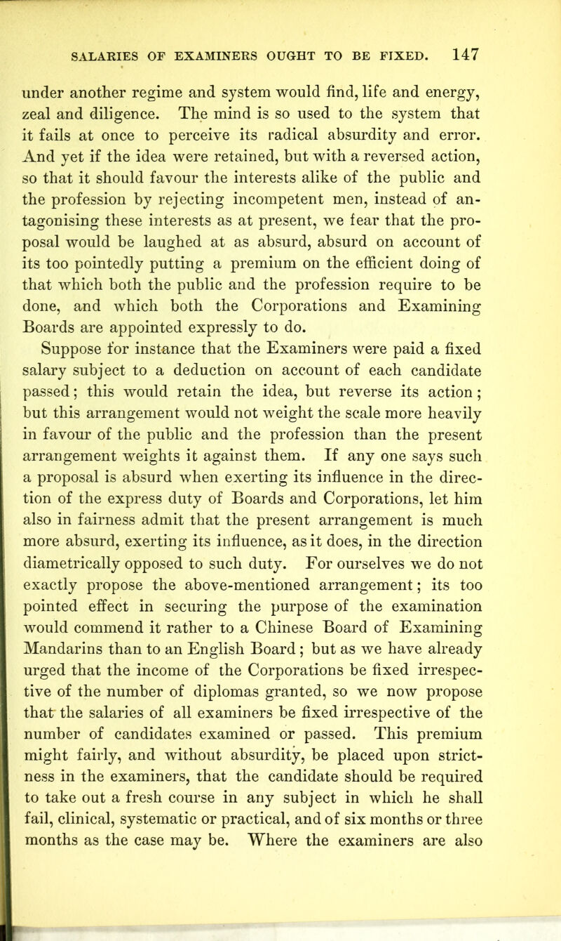 under another regime and system would find, life and energy, zeal and diligence. The mind is so used to the system that it fails at once to perceive its radical absurdity and error. And yet if the idea were retained, but with a reversed action, so that it should favour the interests alike of the public and the profession by rejecting incompetent men, instead of an- tagonising these interests as at present, we fear that the pro- posal would be laughed at as absurd, absurd on account of its too pointedly putting a premium on the efficient doing of that which both the public and the profession require to be done, and which both the Corporations and Examining Boards are appointed expressly to do. Suppose for instance that the Examiners were paid a fixed salary subject to a deduction on account of each candidate passed; this would retain the idea, but reverse its action ; but this arrangement would not weight the scale more heavily in favour of the public and the profession than the present arrangement weights it against them. If any one says such a proposal is absurd when exerting its influence in the direc- tion of the express duty of Boards and Corporations, let him also in fairness admit that the present arrangement is much more absurd, exerting its influence, as it does, in the direction diametrically opposed to such duty. For ourselves we do not exactly propose the above-mentioned arrangement; its too pointed effect in securing the purpose of the examination would commend it rather to a Chinese Board of Examining Mandarins than to an English Board ; but as we have already urged that the income of the Corporations be fixed irrespec- tive of the number of diplomas granted, so we now propose that the salaries of all examiners be fixed irrespective of the number of candidates examined or passed. This premium might fairly, and without absurdity, be placed upon strict- ness in the examiners, that the candidate should be required to take out a fresh course in any subject in which he shall fail, clinical, systematic or practical, and of six months or three months as the case may be. Where the examiners are also