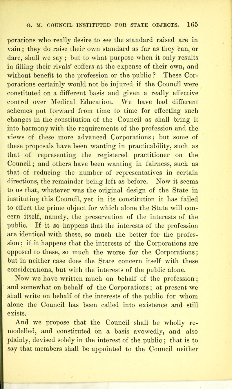 porations who really desire to see the standard raised are in vain; they do raise their own standard as far as they can, or dare, shall we say; hut to what purpose when it only results in filling their rivals’ coffers at the expense of their own, and without benefit to the profession or the public ? These Cor- porations certainly would not be injured if the Council were constituted on a different basis and given a really effective control over Medical Education. We have had different schemes put forward from time to time for effecting such changes in the constitution of the Council as shall bring it into harmony with the requirements of the profession and the views of these more advanced Corporations; but some of these proposals have been wanting in practicability, such as that of representing the registered practitioner on the Council; and others have been wanting in fairness, such as that of reducing the number of representatives in certain directions, the remainder being left as before. Now it seems to us that, whatever was the original design of the State in instituting this Council, yet in its constitution it has failed to effect the prime object for which alone the State will con- cern itself, namely, the preservation of the interests of the public. If it so happens that the interests of the profession are identical with these, so much the better for the profes- sion ; if it happens that the interests of the Corporations are opposed to these, so much the worse for the Corporations; but in neither case does the State concern itself with these considerations, but with the interests of the public alone. Now we have written much on behalf of the profession; and somewhat on behalf of the Corporations; at present we shall write on behalf of the interests of the public for whom alone the Council has been called into existence and still exists. And we propose that the Council shall be wholly re- modelled, and constituted on a basis avowedly, and also plainly, devised solely in the interest of the public ; that is to say that members shall be appointed to the Council neither