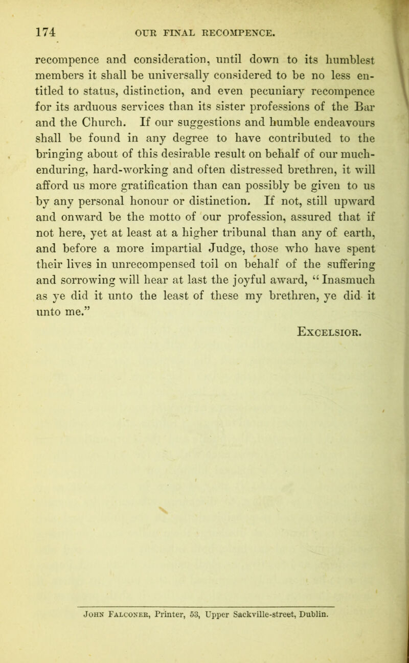 recompence and consideration, until down to its humblest members it shall be universally considered to be no less en- titled to status, distinction, and even pecuniary recompence for its arduous services than its sister professions of the Bar and the Church. If our suggestions and humble endeavours shall be found in any degree to have contributed to the bringing about of this desirable result on behalf of our much- enduring, hard-working and often distressed brethren, it will afford us more gratification than can possibly be given to us by any personal honour or distinction. If not, still upward and onward be the motto of our profession, assured that if not here, yet at least at a higher tribunal than any of earth, and before a more impartial Judge, those who have spent their lives in unrecompensed toil on behalf of the suffering and sorrowing will hear at last the joyful award, “ Inasmuch as ye did it unto the least of these my brethren, ye did it unto me.” Excelsior. John Falconer, Printer, 53, Upper Sackville-street, Dublin.