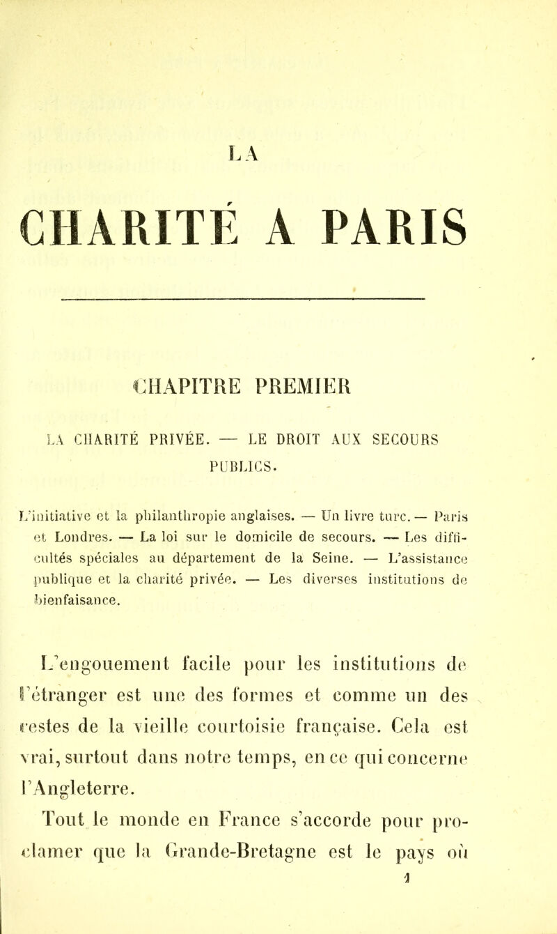 CHARITE A PARIS CHAPITRE PREMIER LA CHARITÉ PRIVÉE. — LE DROIT AUX SECOURS PUBLICS. L’initiative et la philanthropie anglaises. — Un livre turc. — Paris et Londres. — La loi sur le domicile de secours. — Les diffi- cultés spéciales au département de la Seine. — L’assistance publique et la charité privée. — Les diverses institutions de bienfaisance. L’engouement facile pour les institutions de l’étranger est une des formes et comme un des restes de la vieille courtoisie française. Cela est vrai, surtout dans notre temps, en ce qui concerne l’Angleterre. Tout le monde en France s’accorde pour pro- clamer que la Grande-Bretagne est le pays où 4