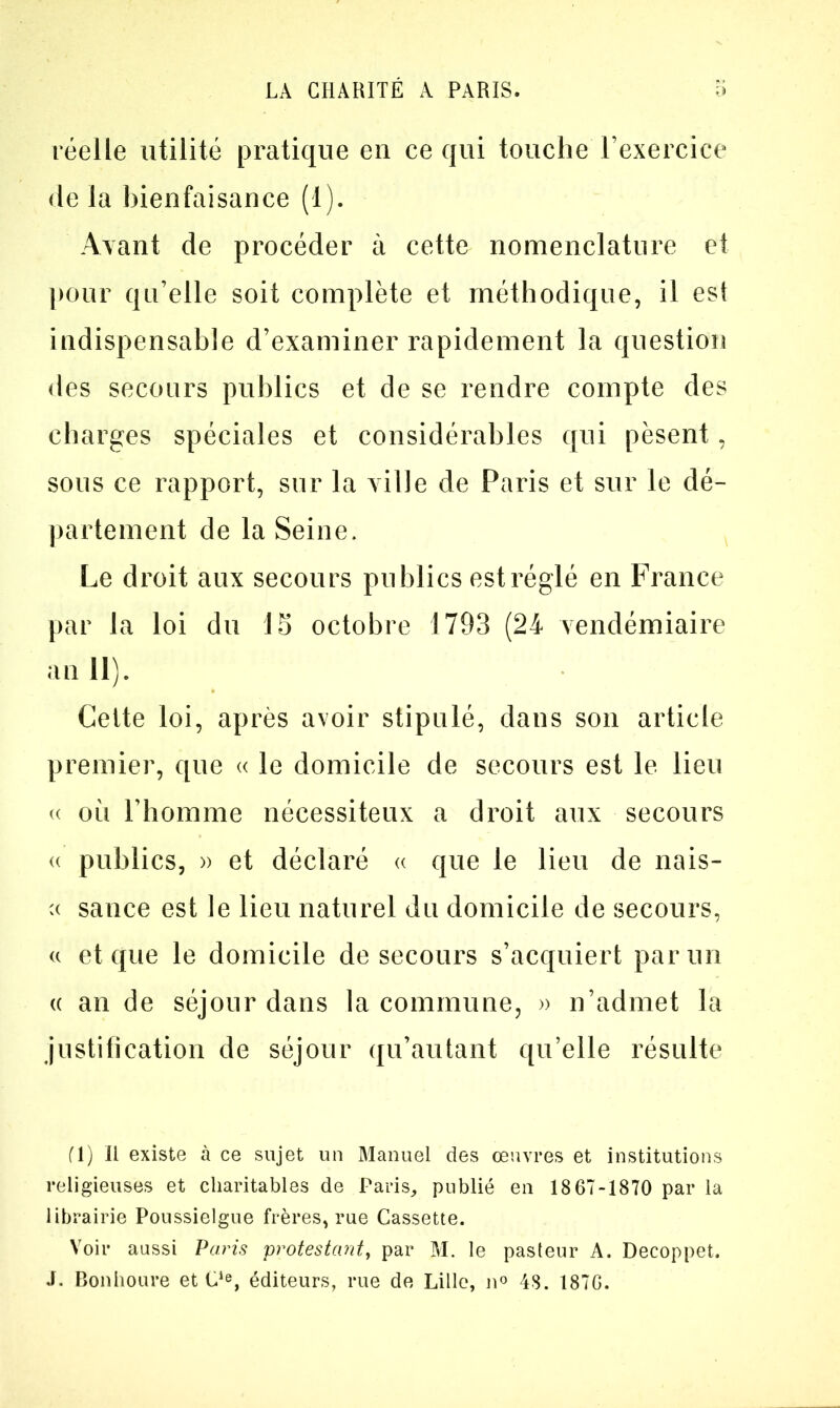 réelle utilité pratique en ce qui touche l’exercice de la bienfaisance (1). Avant de procéder à cette nomenclature et pour qu’elle soit complète et méthodique, il est indispensable d’examiner rapidement la question des secours publics et de se rendre compte des charges spéciales et considérables qui pèsent, sous ce rapport, sur la ville de Paris et sur le dé- partement de la Seine. Le droit aux secours publics est réglé en France par la loi du 15 octobre 1793 (24 vendémiaire an 11). Cette loi, après avoir stipulé, dans son article premier, que « le domicile de secours est le lieu « où l’homme nécessiteux a droit aux secours « publics, » et déclaré « que le lieu de nais- sauce est le lieu naturel du domicile de secours, « et que le domicile de secours s’acquiert par un « an de séjour dans la commune, » n’admet la justification de séjour qu’autant qu’elle résulte fl) Il existe à ce sujet un Manuel des œuvres et institutions religieuses et charitables de Paris, publié en 18 67-1870 par la librairie Poussielgue frères, rue Cassette. Voir aussi Paris protestant, par M. le pasteur A. Decoppet. J. Bonhoure et Cie, éditeurs, rue de Lille, n° 48. 1876.