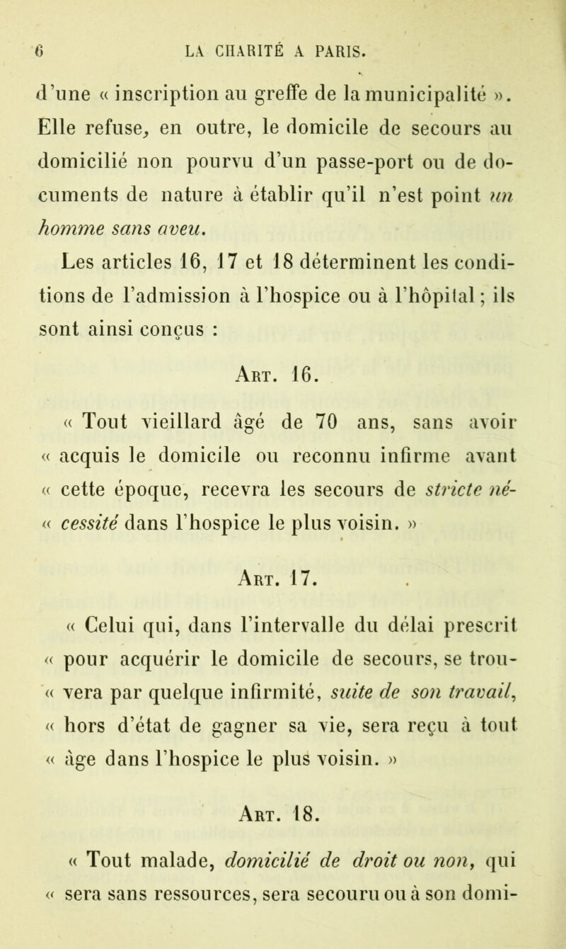 d’une « inscription au greffe de la municipalité ». Elle refuse, en outre, le domicile de secours au domicilié non pourvu d’un passe-port ou de do- cuments de nature à établir qu’il n’est point un homme sans aveu. Les articles 16, 17 et 18 déterminent les condi- tions de l’admission à l’hospice ou à l’hôpital ; ils sont ainsi conçus : Art. 16. « Tout vieillard âgé de 70 ans, sans avoir « acquis le domicile ou reconnu infirme avant « cette époque, recevra les secours de stricte né- « cessité dans l’hospice le plus voisin. » Art. 17. « Celui qui, dans l’intervalle du délai prescrit « pour acquérir le domicile de secours, se trou- « vera par quelque infirmité, suite de son travail, « hors d’état de gagner sa vie, sera reçu à tout « âge dans l’hospice le plus voisin. » Art. 18. « Tout malade, domicilié de droit ou non, qui « sera sans ressources, sera secouru ou à son dorni-