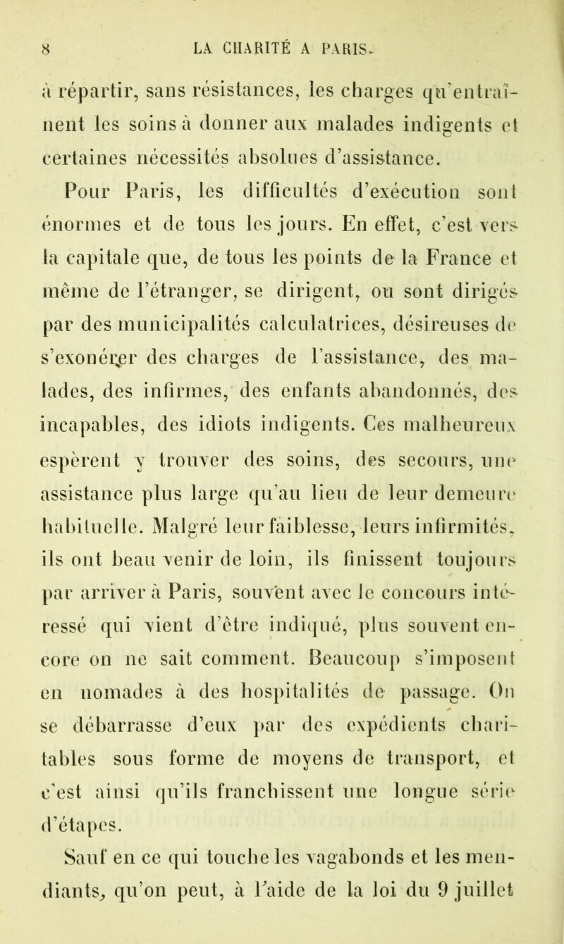 à répartir, sans résistances, les charges qu’entraî- nent les soins à donner aux malades indigents et certaines nécessités absolues d’assistance. Pour Paris, les difficultés d’exécution sont énormes et de tous les jours. En effet, c’est vers la capitale que, de tous les points de la France et même de l’étranger, se dirigent, ou sont dirigés par des municipalités calculatrices, désireuses de s’exonérer des charges de l’assistance, des ma- lades, des infirmes, des enfants abandonnés, des incapables, des idiots indigents. Ces malheureux espèrent y trouver des soins, des secours, une assistance plus large qu’au lieu de leur demeure habituelle. Malgré leur faiblesse, leurs infirmités, ils ont beau venir de loin, ils finissent toujours par arrivera Paris, souvent avec Je concours inté- ressé qui vient d’être indiqué, plus souvent en- core on ne sait comment. Beaucoup s’imposent en nomades à des hospitalités de passage. On se débarrasse d’eux par des expédients chari- tables sous forme de moyens de transport, et c’est ainsi qu’ils franchissent une longue série d’étapes. Sauf en ce qui touche les vagabonds et les men- diants, qu’on peut, à l’aide de la loi du 9 juillet