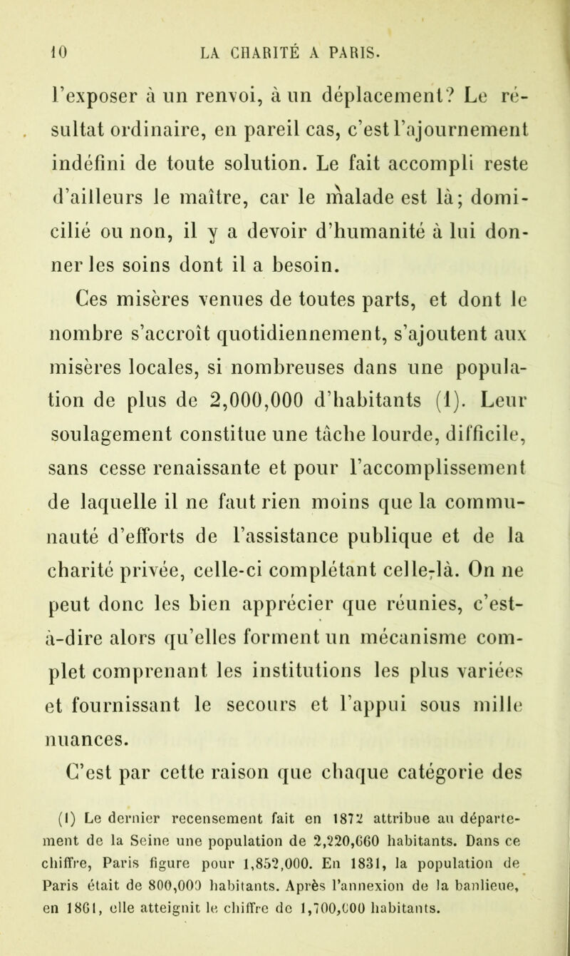 l’exposer à un renvoi, à un déplacement? Le ré- sultat ordinaire, en pareil cas, c’est l’ajournement indéfini de toute solution. Le fait accompli reste d’ailleurs le maître, car le malade est là; domi- cilié ou non, il y a devoir d’humanité à lui don- ner les soins dont il a besoin. Ces misères venues de toutes parts, et dont le nombre s’accroît quotidiennement, s’ajoutent aux misères locales, si nombreuses dans une popula- tion de plus de 2,000,000 d’habitants (1). Leur soulagement constitue une tâche lourde, difficile, sans cesse renaissante et pour l’accomplissement de laquelle il ne faut rien moins que la commu- nauté d’efforts de l’assistance publique et de la charité privée, celle-ci complétant celle7là. On ne peut donc les bien apprécier que réunies, c’est- à-dire alors qu’elles forment un mécanisme com- plet comprenant les institutions les plus variées et fournissant le secours et l’appui sous mille nuances. C’est par cette raison que chaque catégorie des (I) Le dernier recensement fait en 1872 attribue au départe- ment de la Seine une population de 2,220,060 habitants. Dans ce chiffre, Paris figure pour 1,852,000. En 1831, la population de Paris était de 800,000 habitants. Après l’annexion de la banlieue, en 1861, elle atteignit le chiffre de 1,700,000 habitants.