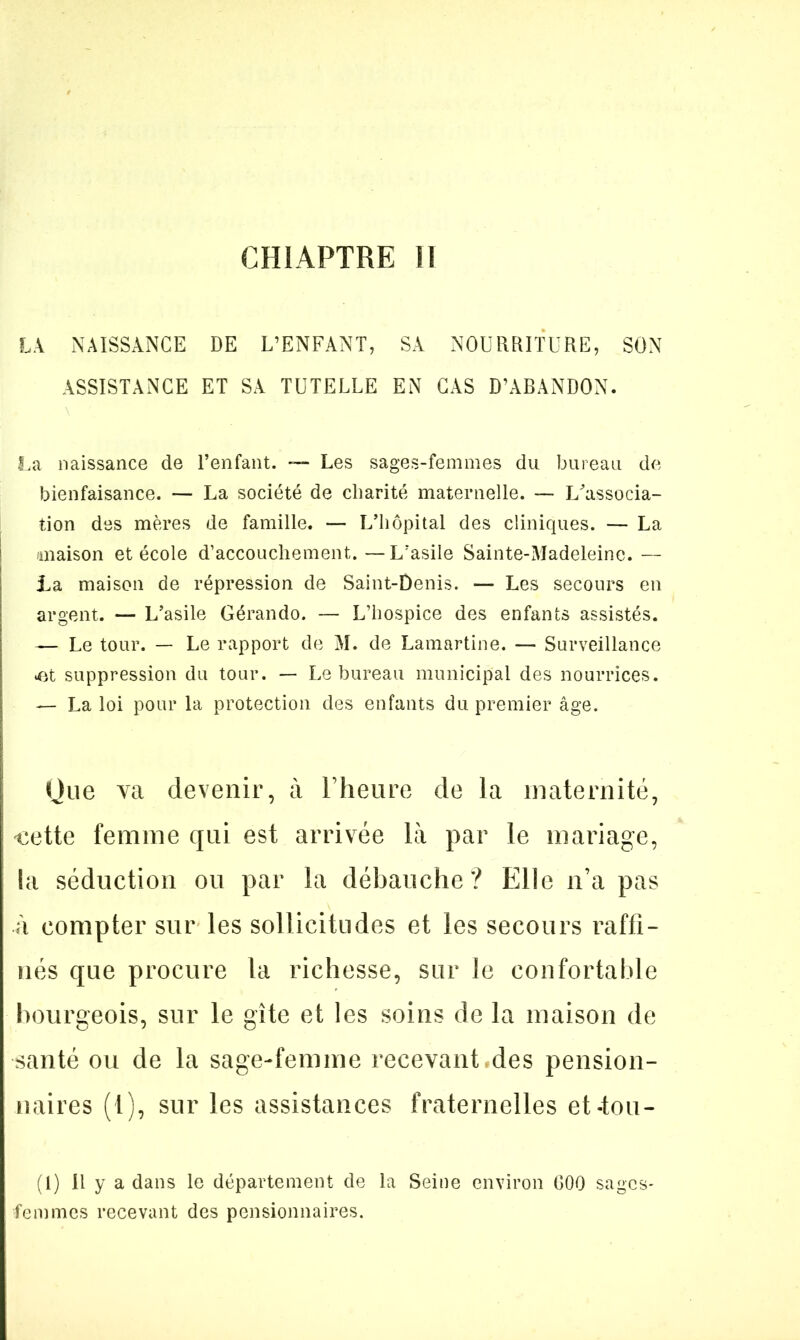 CHIAPTRE 11 LA NAISSANCE DE L’ENFANT, SA NOURRITURE, SON ASSISTANCE ET SA TUTELLE EN CAS D’ABANDON. La naissance de l’enfant. — Les sages-femmes du bureau de bienfaisance. — La société de charité maternelle. — LTtssocia- tion des mères de famille. — L’hôpital des cliniques. — La maison et école d’accouchement. — L’asile Sainte-Madeleine. — La maison de répression de Saint-Denis. — Les secours en argent. — L’asile Gérando. — L’hospice des enfants assistés. — Le tour. — Le rapport de M. de Lamartine. — Surveillance •et suppression du tour. — Le bureau municipal des nourrices. — La loi pour la protection des enfants du premier âge. Que va devenir, à l’heure de la maternité, ‘Cette femme qui est arrivée là par le mariage, la séduction ou par la débauche? Elle n’a pas à compter sur les sollicitudes et les secours raffi- nés que procure la richesse, sur le confortable bourgeois, sur le gîte et les soins de la maison de santé ou de la sage-femme recevant des pension- naires (t), sur les assistances fraternelles et-tou- (1) Il y a dans le département de la Seine environ GOG sages- femmes recevant des pensionnaires.