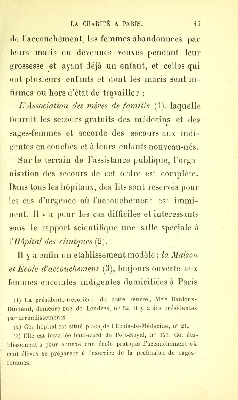 de Faccouchement, les femmes abandonnées par leurs maris ou devenues veuves pendant leur grossesse et ayant déjà un enfant, et celles qui ont plusieurs enfants et dont les maris sont in- firmes ou hors d’état de travailler ; LAssociation des mères de famille (1), laquelle fournit les secours gratuits des médecins et des sages-femmes et accorde des secours aux indi- gentes en couches et à leurs enfants nouveau-nés. Sur le terrain de l’assistance publique, l’orga- nisation des secours de cet ordre est complète. Dans tous les hôpitaux, des lits sont réservés pour les cas d’urgence où Faccouchement est immi- nent. Il y a pour les cas difficiles et intéressants sous le rapport scientifique une salle spéciale à Y Hôpital des cliniques (2). Il y a enfin un établissement modèle : la Maison et École d'accouchement (3), toujours ouverte aux femmes enceintes indigentes domiciliées à Paris (1) La présidente-trésorière de cette œuvre, Mme Danloux- Duménil, demeure rue de Londres, n° 52. Il y a des présidentes par arrondissements. (2) Cet hôpital est situé place^de l’École-de-Médecine, n° 21. (;j) Elle est installée boulevard de Port-Royal, n° 123. Cet éta- blissement a pour annexe une école pratique d’accouchement où cent élèves se préparent à l’exercice de la profession de sages- femmes.