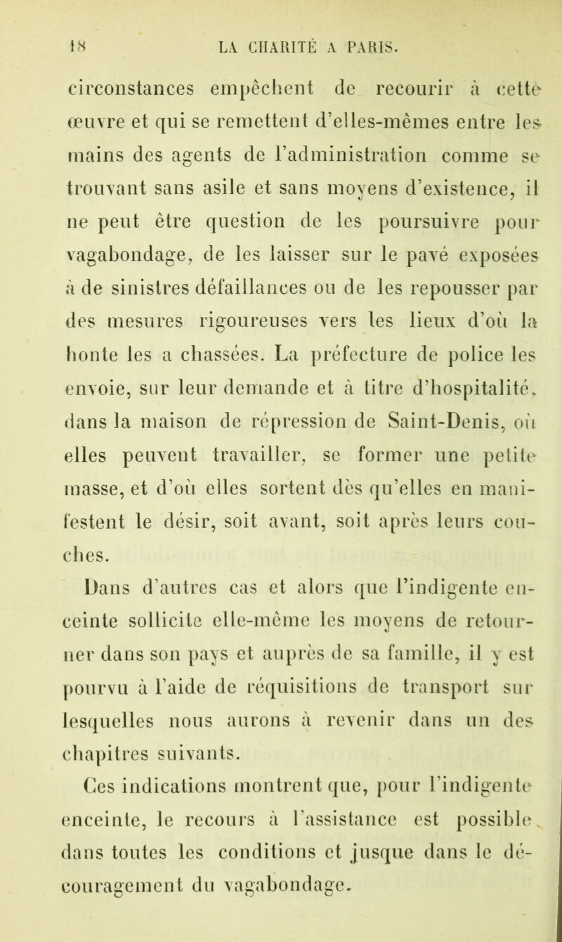 circonstances empêchent de recourir à cette œuvre et qui se remettent d’elles-mèmes entre les mains des agents de l’administration comme se trouvant sans asile et sans moyens d’existence, il ne peut être question de les poursuivre pour vagabondage, de les laisser sur le pavé exposées à de sinistres défaillances ou de les repousser par des mesures rigoureuses vers les lieux d’où la honte les a chassées. La préfecture de police les envoie, sur leur demande et à titre d’hospitalité, dans la maison de répression de Saint-Denis, où elles peuvent travailler, se former une petite masse, et d’où elles sortent dès qu’elles en mani- festent le désir, soit avant, soit après leurs cou- ches. Dans d’autres cas et alors que l’indigente en- ceinte sollicite elle-même les moyens de retour- ner dans son pays et auprès de sa famille, il y est pourvu à l’aide de réquisitions de transport sur lesquelles nous aurons à revenir dans un des chapitres suivants. Ces indications montrent que, pour l’indigente enceinte, le recours à l'assistance est possible, dans toutes les conditions et jusque dans le dé- couragement du vagabondage.