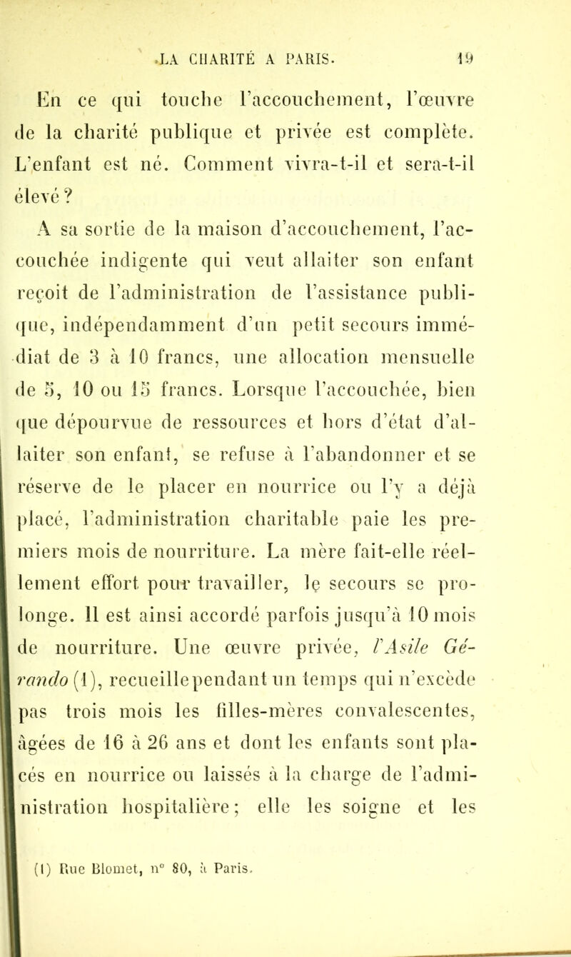 En ce qui touche l’accouchement, l’œuvre de la charité publique et privée est complète. L’enfant est né. Comment vivra-t-il et sera-t-il élevé ? A sa sortie de la maison d’accouchement, l’ac- eonchée indigente qui veut allaiter son enfant reçoit de l’administration de l’assistance publi- que, indépendamment d’un petit secours immé- diat de 3 à 10 francs, une allocation mensuelle de 5, 10 ou 15 francs. Lorsque l’accouchée, bien c[ue dépourvue de ressources et hors d’état d’al- laiter son enfani, se refuse à l’abandonner et se réserve de le placer en nourrice ou l’y a déjà placé, l’administration charitable paie les pre- miers mois de nourriture. La mère fait-elle réel- lement effort pour travailler, lç secours se pro- longe. 11 est ainsi accordé parfois jusqu’à 10 mois de nourriture. Une œuvre privée, F Asile Gé- rando (1), recueillependant un temps qui n’excède pas trois mois les filles-mères convalescentes, âgées de 16 à 26 ans et dont les enfants sont pla- cés en nourrice ou laissés à la charge de l’admi- nistration hospitalière ; elle les soigne et les (1) Rue Blomet, n° 80, à Paris.