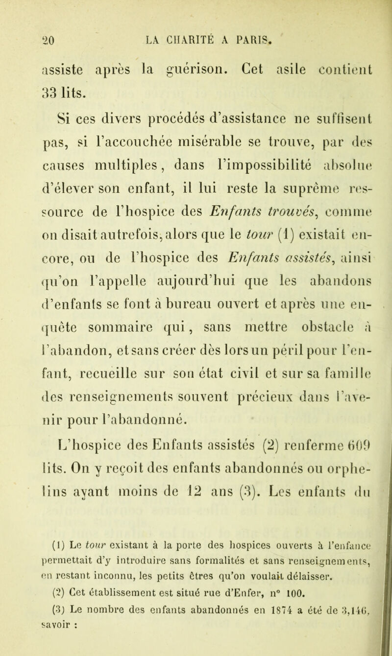 assiste après la guérison. Cet asile contient 33 lits. Si ces divers procédés d’assistance ne suffisent pas, si l’accouchée misérable se trouve, par des causes multiples, dans l’impossibilité absolue d’élever son enfant, il lui reste la suprême res- source de l’hospice des Enfants trouvés, comme on disait autrefois, alors que le tour (1) existait en- core, ou de l’hospice des Enfants assistés, ainsi qu’on l’appelle aujourd’hui que les abandons d’enfants se font à bureau ouvert et après une en- quête sommaire qui, sans mettre obstacle à l’abandon, etsans créer dès lorsun péril pour l’en- fant, recueille sur son état civil et sur sa famille des renseignements souvent précieux dans l’ave- nir pour l’abandonné. L’hospice des Enfants assistés (2) renferme HOO lits. On y reçoit des enfants abandonnés on orphe- lins ayant moins de 12 ans (3). Les enfants du (1) Le tour existant à la porte des hospices ouverts à l’enfance permettait d’y introduire sans formalités et sans renseignements, en restant inconnu, les petits êtres qu’on voulait délaisser. (2) Cet établissement est situé rue d’Enfer, n° 100. (3) Le nombre des enfants abandonnés en 1S74 a été de 3,146, savoir :